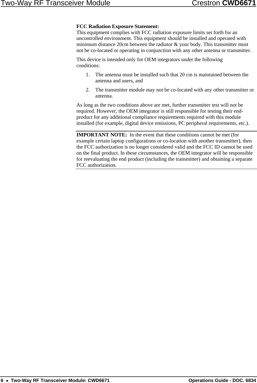 Two-Way RF Transceiver Module  Crestron CWD6671 FCC Radiation Exposure Statement: This equipment complies with FCC radiation exposure limits set forth for an uncontrolled environment. This equipment should be installed and operated with minimum distance 20cm between the radiator &amp; your body. This transmitter must not be co-located or operating in conjunction with any other antenna or transmitter. This device is intended only for OEM integrators under the following conditions: 1. The antenna must be installed such that 20 cm is maintained between the antenna and users, and 2. The transmitter module may not be co-located with any other transmitter or antenna. As long as the two conditions above are met, further transmitter test will not be required. However, the OEM integrator is still responsible for testing their end-product for any additional compliance requirements required with this module installed (for example, digital device emissions, PC peripheral requirements, etc.). IMPORTANT NOTE:  In the event that these conditions cannot be met (for example certain laptop configurations or co-location with another transmitter), then the FCC authorization is no longer considered valid and the FCC ID cannot be used on the final product. In these circumstances, the OEM integrator will be responsible for reevaluating the end product (including the transmitter) and obtaining a separate FCC authorization. 6  •  Two-Way RF Transceiver Module: CWD6671  Operations Guide - DOC. 6834 