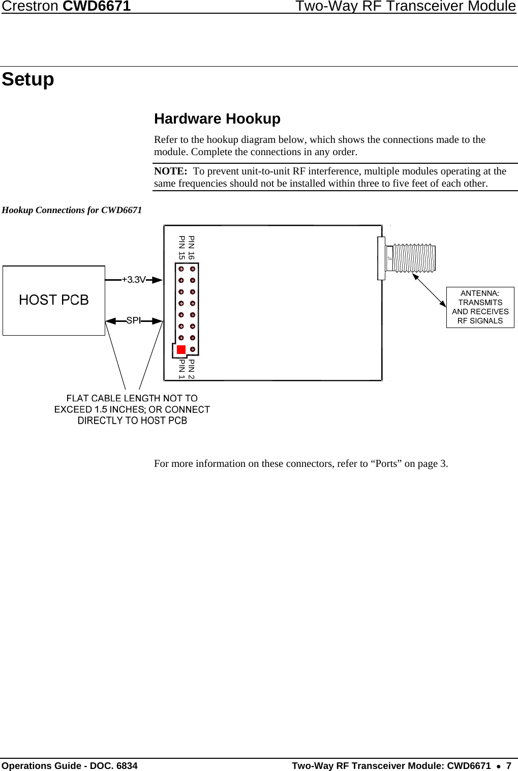 Crestron CWD6671  Two-Way RF Transceiver Module Setup Hardware Hookup Refer to the hookup diagram below, which shows the connections made to the module. Complete the connections in any order.  NOTE:  To prevent unit-to-unit RF interference, multiple modules operating at the same frequencies should not be installed within three to five feet of each other.  Hookup Connections for CWD6671 PIN 2PIN 1PIN 16PIN 15 For more information on these connectors, refer to “Ports” on page 3. Operations Guide - DOC. 6834   Two-Way RF Transceiver Module: CWD6671  •  7 