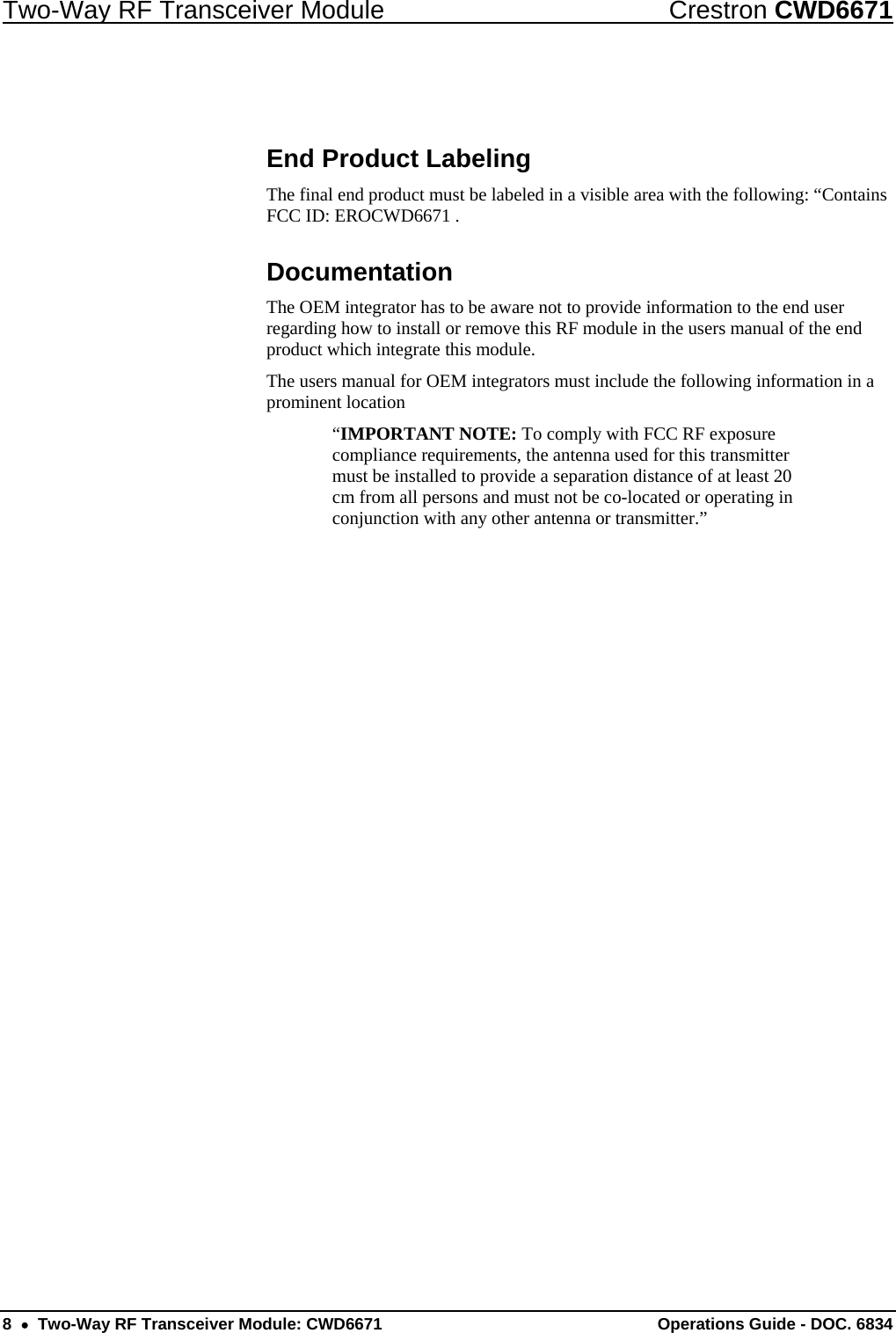Two-Way RF Transceiver Module  Crestron CWD6671  End Product Labeling The final end product must be labeled in a visible area with the following: “Contains FCC ID: EROCWD6671 . Documentation The OEM integrator has to be aware not to provide information to the end user regarding how to install or remove this RF module in the users manual of the end product which integrate this module. The users manual for OEM integrators must include the following information in a prominent location  “IMPORTANT NOTE: To comply with FCC RF exposure compliance requirements, the antenna used for this transmitter must be installed to provide a separation distance of at least 20 cm from all persons and must not be co-located or operating in conjunction with any other antenna or transmitter.” 8  •  Two-Way RF Transceiver Module: CWD6671  Operations Guide - DOC. 6834 