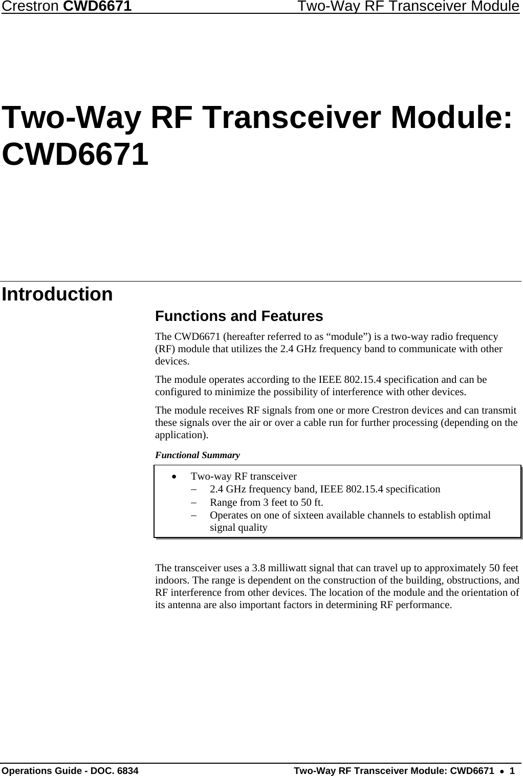 Crestron CWD6671  Two-Way RF Transceiver Module Two-Way RF Transceiver Module: CWD6671 Introduction  Functions and Features The CWD6671 (hereafter referred to as “module”) is a two-way radio frequency (RF) module that utilizes the 2.4 GHz frequency band to communicate with other devices. The module operates according to the IEEE 802.15.4 specification and can be configured to minimize the possibility of interference with other devices.  The module receives RF signals from one or more Crestron devices and can transmit these signals over the air or over a cable run for further processing (depending on the application).  Functional Summary  • Two-way RF transceiver − 2.4 GHz frequency band, IEEE 802.15.4 specification − Range from 3 feet to 50 ft. − Operates on one of sixteen available channels to establish optimal signal quality    The transceiver uses a 3.8 milliwatt signal that can travel up to approximately 50 feet indoors. The range is dependent on the construction of the building, obstructions, and RF interference from other devices. The location of the module and the orientation of its antenna are also important factors in determining RF performance. Operations Guide - DOC. 6834   Two-Way RF Transceiver Module: CWD6671  •  1 