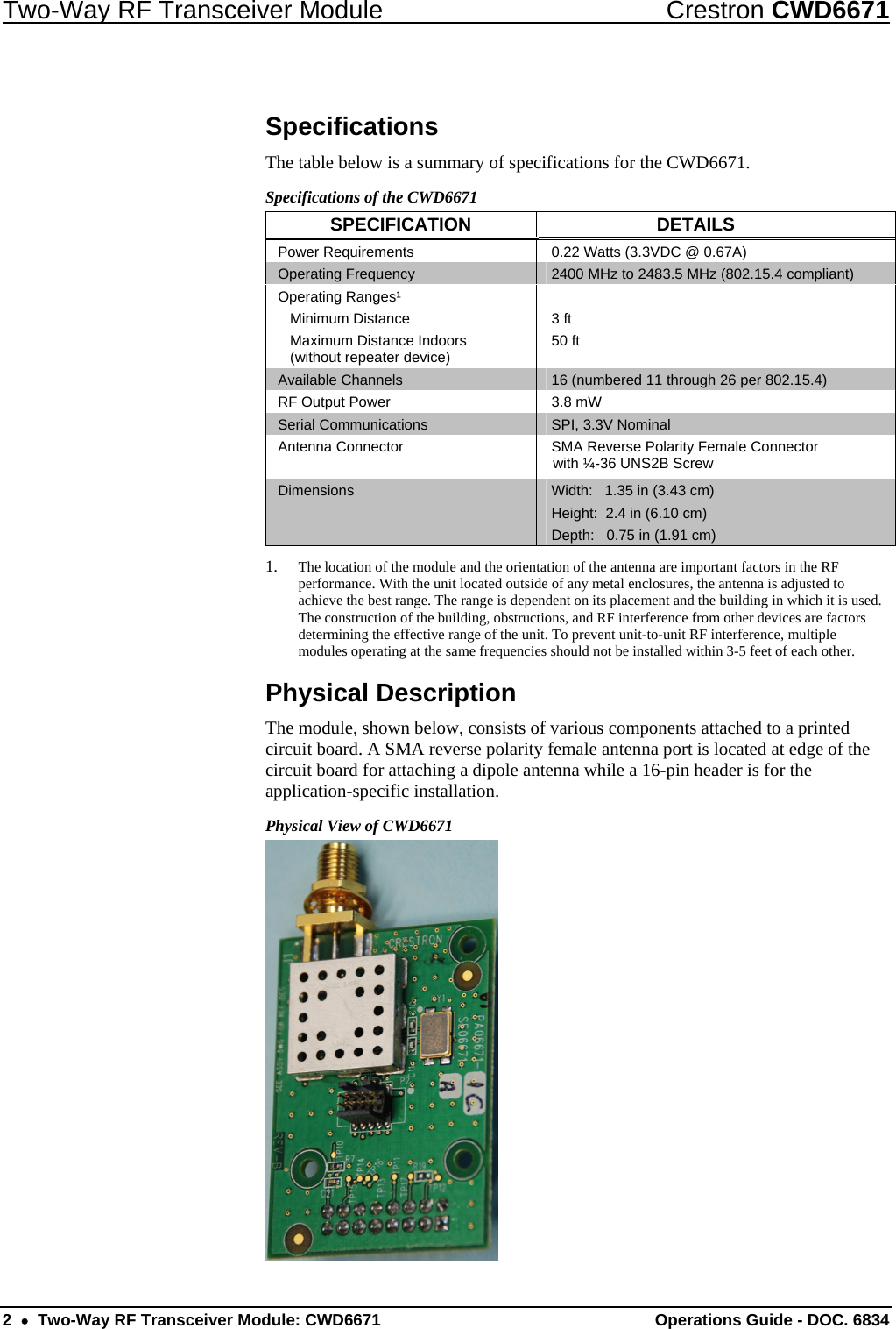 Two-Way RF Transceiver Module  Crestron CWD6671 Specifications The table below is a summary of specifications for the CWD6671.  Specifications of the CWD6671 SPECIFICATION DETAILS Power Requirements  0.22 Watts (3.3VDC @ 0.67A) Operating Frequency  2400 MHz to 2483.5 MHz (802.15.4 compliant) Operating Ranges¹  Minimum Distance   Maximum Distance Indoors    (without repeater device)  3 ft 50 ft  Available Channels  16 (numbered 11 through 26 per 802.15.4)  RF Output Power  3.8 mW Serial Communications  SPI, 3.3V Nominal Antenna Connector  SMA Reverse Polarity Female Connector with ¼-36 UNS2B Screw Dimensions  Width:   1.35 in (3.43 cm) Height:  2.4 in (6.10 cm) Depth:   0.75 in (1.91 cm) 1. The location of the module and the orientation of the antenna are important factors in the RF performance. With the unit located outside of any metal enclosures, the antenna is adjusted to achieve the best range. The range is dependent on its placement and the building in which it is used. The construction of the building, obstructions, and RF interference from other devices are factors determining the effective range of the unit. To prevent unit-to-unit RF interference, multiple modules operating at the same frequencies should not be installed within 3-5 feet of each other. Physical Description The module, shown below, consists of various components attached to a printed circuit board. A SMA reverse polarity female antenna port is located at edge of the circuit board for attaching a dipole antenna while a 16-pin header is for the application-specific installation. Physical View of CWD6671  2  •  Two-Way RF Transceiver Module: CWD6671  Operations Guide - DOC. 6834 