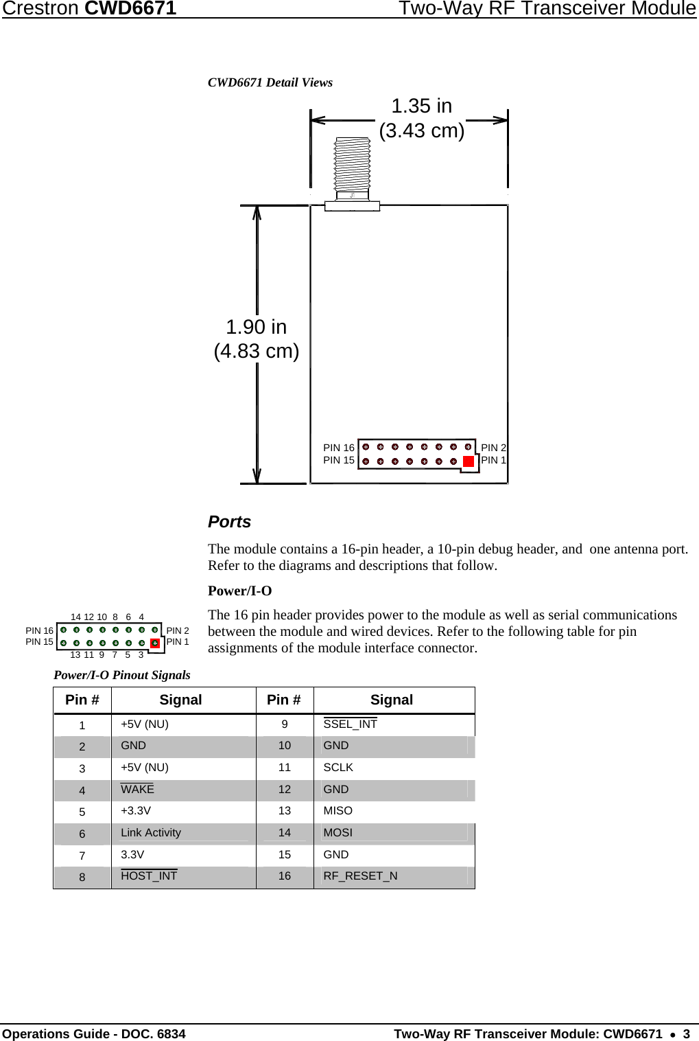 Crestron CWD6671  Two-Way RF Transceiver Module CWD6671 Detail Views 1.90 in(4.83 cm)1.35 in(3.43 cm)PIN 2PIN 1PIN 16PIN 15 Ports The module contains a 16-pin header, a 10-pin debug header, and  one antenna port. Refer to the diagrams and descriptions that follow.  Power/I-O The 16 pin header provides power to the module as well as serial communications between the module and wired devices. Refer to the following table for pin assignments of the module interface connector. PIN 16PIN 15 PIN 2PIN 146810121413 11 9753Power/I-O Pinout Signals Pin #  Signal  Pin #  Signal 1  +5V (NU)  9  SSEL_INT 2  GND  10  GND 3  +5V (NU)  11  SCLK 4  WAKE  12   GND 5  +3.3V 13  MISO 6  Link Activity  14   MOSI 7  3.3V  15  GND 8  HOST_INT  16  RF_RESET_N   Operations Guide - DOC. 6834   Two-Way RF Transceiver Module: CWD6671  •  3 