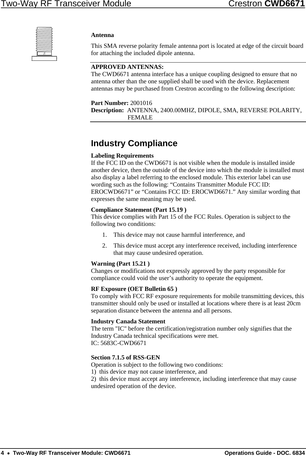 Two-Way RF Transceiver Module  Crestron CWD6671 Antenna This SMA reverse polarity female antenna port is located at edge of the circuit board for attaching the included dipole antenna.  APPROVED ANTENNAS: The CWD6671 antenna interface has a unique coupling designed to ensure that no antenna other than the one supplied shall be used with the device. Replacement antennas may be purchased from Crestron according to the following description:  Part Number: 2001016     Description:  ANTENNA, 2400.00MHZ, DIPOLE, SMA, REVERSE POLARITY,  FEMALE Industry Compliance Labeling Requirements If the FCC ID on the CWD6671 is not visible when the module is installed inside another device, then the outside of the device into which the module is installed must also display a label referring to the enclosed module. This exterior label can use wording such as the following: “Contains Transmitter Module FCC ID: EROCWD6671” or “Contains FCC ID: EROCWD6671.” Any similar wording that expresses the same meaning may be used.  Compliance Statement (Part 15.19 ) This device complies with Part 15 of the FCC Rules. Operation is subject to the following two conditions: 1. This device may not cause harmful interference, and 2. This device must accept any interference received, including interference that may cause undesired operation. Warning (Part 15.21 ) Changes or modifications not expressly approved by the party responsible for compliance could void the user’s authority to operate the equipment. RF Exposure (OET Bulletin 65 ) To comply with FCC RF exposure requirements for mobile transmitting devices, this transmitter should only be used or installed at locations where there is at least 20cm separation distance between the antenna and all persons. Industry Canada Statement The term &quot;IC&quot; before the certification/registration number only signifies that the Industry Canada technical specifications were met. IC: 5683C-CWD6671  Section 7.1.5 of RSS-GEN Operation is subject to the following two conditions: 1)  this device may not cause interference, and 2)  this device must accept any interference, including interference that may cause undesired operation of the device. 4  •  Two-Way RF Transceiver Module: CWD6671  Operations Guide - DOC. 6834 