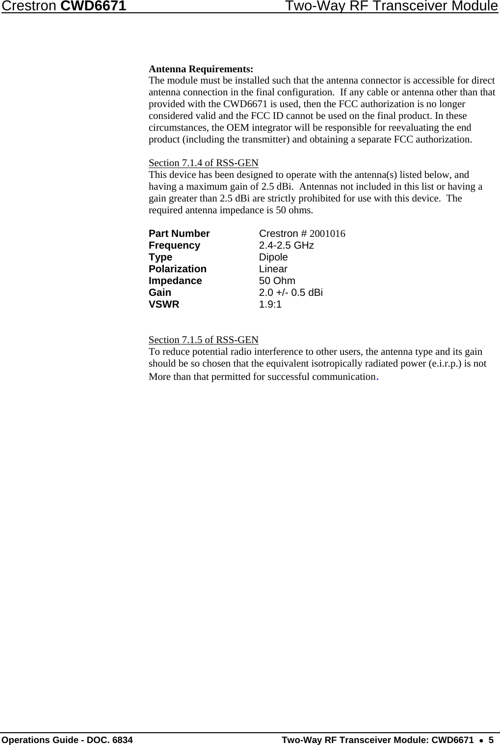 Crestron CWD6671  Two-Way RF Transceiver Module  Antenna Requirements: The module must be installed such that the antenna connector is accessible for direct antenna connection in the final configuration.  If any cable or antenna other than that provided with the CWD6671 is used, then the FCC authorization is no longer considered valid and the FCC ID cannot be used on the final product. In these circumstances, the OEM integrator will be responsible for reevaluating the end product (including the transmitter) and obtaining a separate FCC authorization.  Section 7.1.4 of RSS-GEN This device has been designed to operate with the antenna(s) listed below, and having a maximum gain of 2.5 dBi.  Antennas not included in this list or having a gain greater than 2.5 dBi are strictly prohibited for use with this device.  The required antenna impedance is 50 ohms.      Part Number     Crestron # 2001016 Frequency     2.4-2.5 GHz Type     Dipole Polarization     Linear Impedance     50 Ohm Gain     2.0 +/- 0.5 dBi VSWR      1.9:1    Section 7.1.5 of RSS-GEN To reduce potential radio interference to other users, the antenna type and its gain should be so chosen that the equivalent isotropically radiated power (e.i.r.p.) is not More than that permitted for successful communication. Operations Guide - DOC. 6834   Two-Way RF Transceiver Module: CWD6671  •  5 