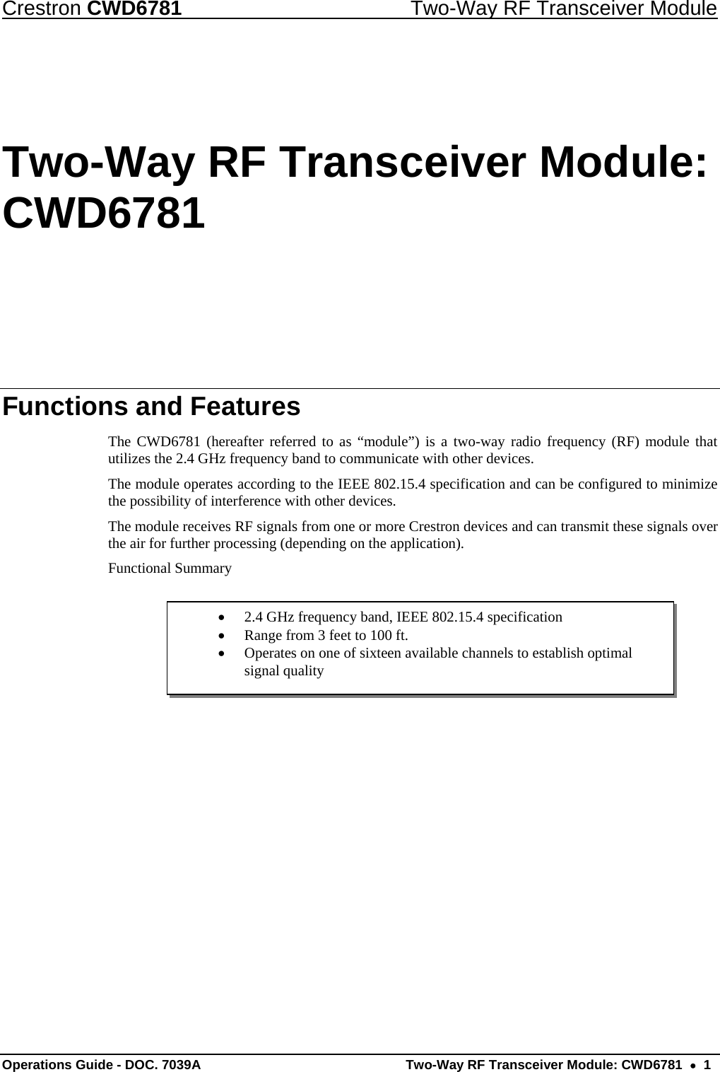 Crestron CWD6781  Two-Way RF Transceiver Module Operations Guide - DOC. 7039A   Two-Way RF Transceiver Module: CWD6781  •  1 •  2.4 GHz frequency band, IEEE 802.15.4 specification •  Range from 3 feet to 100 ft. •  Operates on one of sixteen available channels to establish optimal signal quality Two-Way RF Transceiver Module: CWD6781 Functions and Features The CWD6781 (hereafter referred to as “module”) is a two-way radio frequency (RF) module that utilizes the 2.4 GHz frequency band to communicate with other devices. The module operates according to the IEEE 802.15.4 specification and can be configured to minimize the possibility of interference with other devices.  The module receives RF signals from one or more Crestron devices and can transmit these signals over the air for further processing (depending on the application).  Functional Summary      