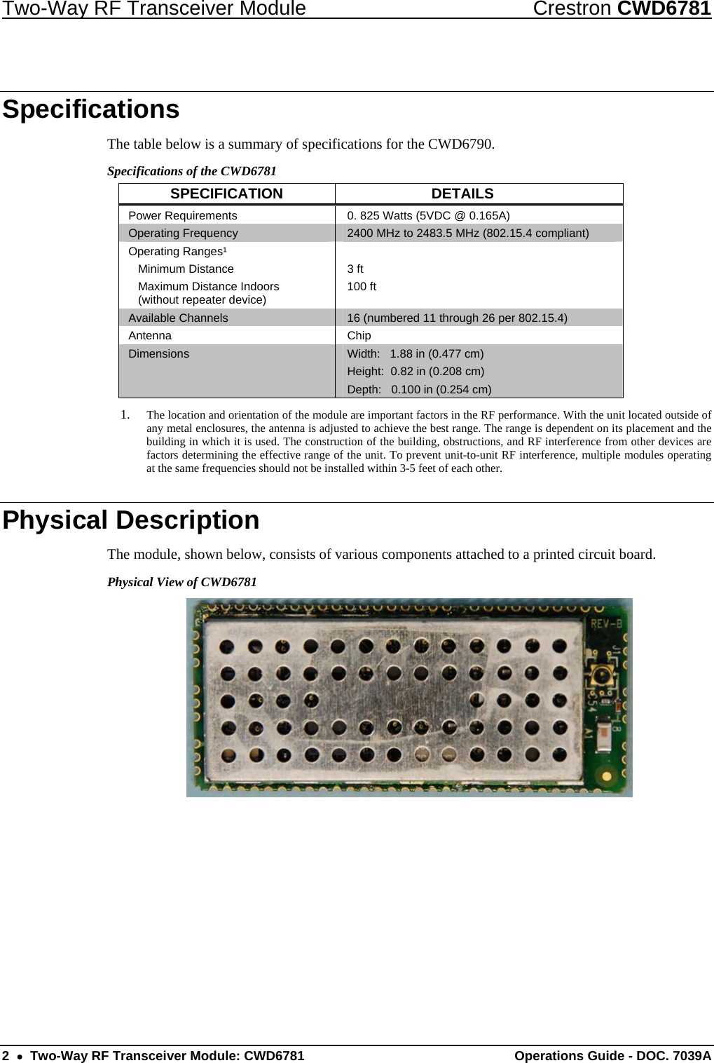 Two-Way RF Transceiver Module  Crestron CWD6781 2  •  Two-Way RF Transceiver Module: CWD6781  Operations Guide - DOC. 7039A  Specifications The table below is a summary of specifications for the CWD6790.  Specifications of the CWD6781 SPECIFICATION DETAILS Power Requirements  0. 825 Watts (5VDC @ 0.165A) Operating Frequency  2400 MHz to 2483.5 MHz (802.15.4 compliant) Operating Ranges¹  Minimum Distance   Maximum Distance Indoors    (without repeater device)  3 ft 100 ft  Available Channels  16 (numbered 11 through 26 per 802.15.4)  Antenna Chip Dimensions  Width:   1.88 in (0.477 cm) Height:  0.82 in (0.208 cm) Depth:   0.100 in (0.254 cm) 1. The location and orientation of the module are important factors in the RF performance. With the unit located outside of any metal enclosures, the antenna is adjusted to achieve the best range. The range is dependent on its placement and the building in which it is used. The construction of the building, obstructions, and RF interference from other devices are factors determining the effective range of the unit. To prevent unit-to-unit RF interference, multiple modules operating at the same frequencies should not be installed within 3-5 feet of each other. Physical Description The module, shown below, consists of various components attached to a printed circuit board.  Physical View of CWD6781  