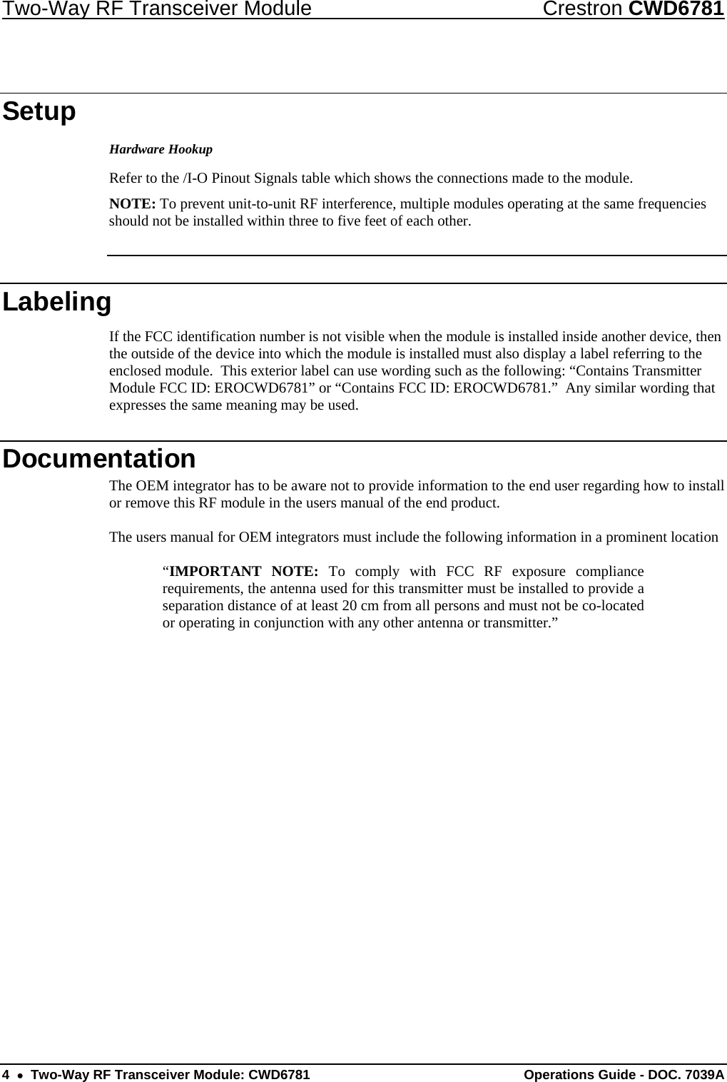 Two-Way RF Transceiver Module  Crestron CWD6781 4  •  Two-Way RF Transceiver Module: CWD6781  Operations Guide - DOC. 7039A  Setup Hardware Hookup Refer to the /I-O Pinout Signals table which shows the connections made to the module. NOTE: To prevent unit-to-unit RF interference, multiple modules operating at the same frequencies should not be installed within three to five feet of each other.  Labeling If the FCC identification number is not visible when the module is installed inside another device, then the outside of the device into which the module is installed must also display a label referring to the enclosed module.  This exterior label can use wording such as the following: “Contains Transmitter Module FCC ID: EROCWD6781” or “Contains FCC ID: EROCWD6781.”  Any similar wording that expresses the same meaning may be used. Documentation The OEM integrator has to be aware not to provide information to the end user regarding how to install or remove this RF module in the users manual of the end product.  The users manual for OEM integrators must include the following information in a prominent location   “IMPORTANT NOTE: To comply with FCC RF exposure compliance requirements, the antenna used for this transmitter must be installed to provide a separation distance of at least 20 cm from all persons and must not be co-located or operating in conjunction with any other antenna or transmitter.” 