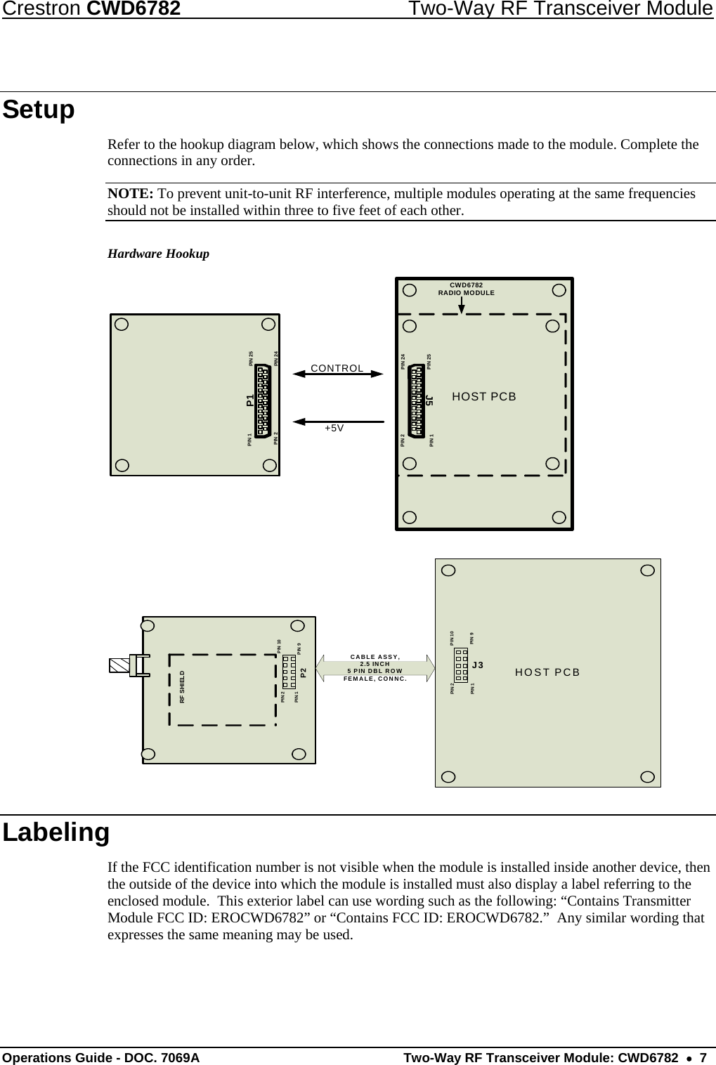 Crestron CWD6782  Two-Way RF Transceiver Module Operations Guide - DOC. 7069A   Two-Way RF Transceiver Module: CWD6782  •  7 Setup Refer to the hookup diagram below, which shows the connections made to the module. Complete the connections in any order. NOTE: To prevent unit-to-unit RF interference, multiple modules operating at the same frequencies should not be installed within three to five feet of each other. Hardware Hookup PIN 1 PIN 25PIN 24PIN 2HOST PCBPIN 1PIN 24PIN 25PIN 2+5VCONTROLP1J5CWD6782RADIO MODULE  HOST PCBPIN 1PIN 10PIN 9PIN 2PIN 1PIN 10PIN 9PIN 2RF SHIELDP2J3CABLE ASSY, 2.5 INCH5 PIN DBL ROWFEMALE, CONNC. Labeling If the FCC identification number is not visible when the module is installed inside another device, then the outside of the device into which the module is installed must also display a label referring to the enclosed module.  This exterior label can use wording such as the following: “Contains Transmitter Module FCC ID: EROCWD6782” or “Contains FCC ID: EROCWD6782.”  Any similar wording that expresses the same meaning may be used. 