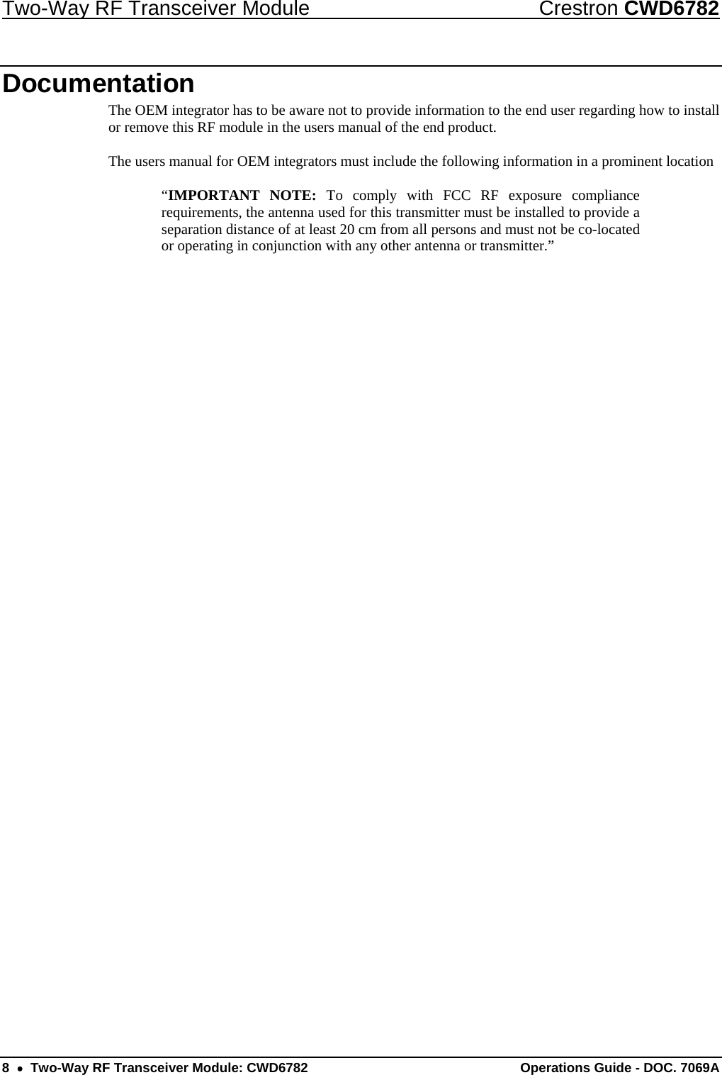 Two-Way RF Transceiver Module  Crestron CWD6782 8  •  Two-Way RF Transceiver Module: CWD6782  Operations Guide - DOC. 7069A  Documentation The OEM integrator has to be aware not to provide information to the end user regarding how to install or remove this RF module in the users manual of the end product.  The users manual for OEM integrators must include the following information in a prominent location  “IMPORTANT NOTE: To comply with FCC RF exposure compliance requirements, the antenna used for this transmitter must be installed to provide a separation distance of at least 20 cm from all persons and must not be co-located or operating in conjunction with any other antenna or transmitter.” 