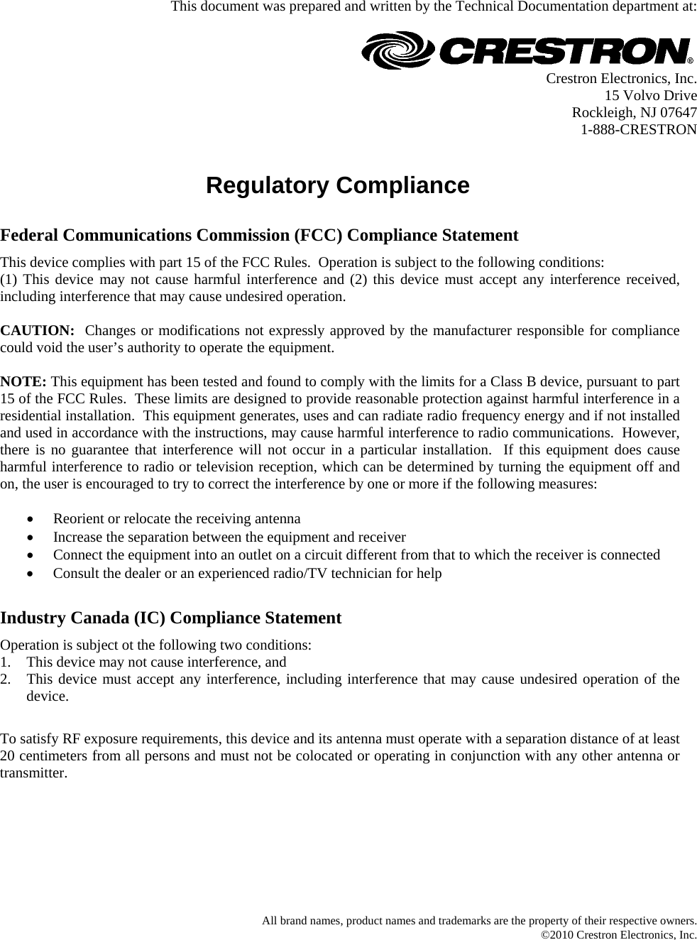   This document was prepared and written by the Technical Documentation department at:   Crestron Electronics, Inc. 15 Volvo Drive Rockleigh, NJ 07647 1-888-CRESTRON   Regulatory Compliance      Federal Communications Commission (FCC) Compliance Statement This device complies with part 15 of the FCC Rules.  Operation is subject to the following conditions: (1) This device may not cause harmful interference and (2) this device must accept any interference received, including interference that may cause undesired operation.  CAUTION:  Changes or modifications not expressly approved by the manufacturer responsible for compliance could void the user’s authority to operate the equipment.  NOTE: This equipment has been tested and found to comply with the limits for a Class B device, pursuant to part 15 of the FCC Rules.  These limits are designed to provide reasonable protection against harmful interference in a residential installation.  This equipment generates, uses and can radiate radio frequency energy and if not installed and used in accordance with the instructions, may cause harmful interference to radio communications.  However, there is no guarantee that interference will not occur in a particular installation.  If this equipment does cause harmful interference to radio or television reception, which can be determined by turning the equipment off and on, the user is encouraged to try to correct the interference by one or more if the following measures:  •  Reorient or relocate the receiving antenna •  Increase the separation between the equipment and receiver •  Connect the equipment into an outlet on a circuit different from that to which the receiver is connected •  Consult the dealer or an experienced radio/TV technician for help       Industry Canada (IC) Compliance Statement Operation is subject ot the following two conditions: 1.  This device may not cause interference, and 2.  This device must accept any interference, including interference that may cause undesired operation of the device.       To satisfy RF exposure requirements, this device and its antenna must operate with a separation distance of at least 20 centimeters from all persons and must not be colocated or operating in conjunction with any other antenna or transmitter.          All brand names, product names and trademarks are the property of their respective owners. ©2010 Crestron Electronics, Inc.  