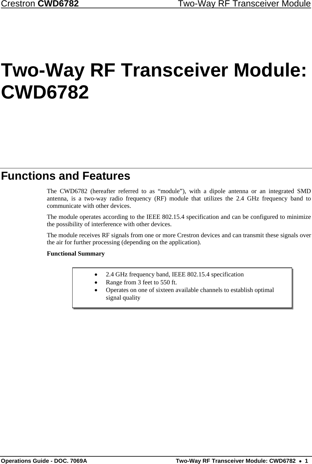 Crestron CWD6782  Two-Way RF Transceiver Module Operations Guide - DOC. 7069A   Two-Way RF Transceiver Module: CWD6782  •  1 •  2.4 GHz frequency band, IEEE 802.15.4 specification •  Range from 3 feet to 550 ft. •  Operates on one of sixteen available channels to establish optimal signal quality Two-Way RF Transceiver Module: CWD6782 Functions and Features The CWD6782 (hereafter referred to as “module”), with a dipole antenna or an integrated SMD antenna, is a two-way radio frequency (RF) module that utilizes the 2.4 GHz frequency band to communicate with other devices. The module operates according to the IEEE 802.15.4 specification and can be configured to minimize the possibility of interference with other devices. The module receives RF signals from one or more Crestron devices and can transmit these signals over the air for further processing (depending on the application). Functional Summary      