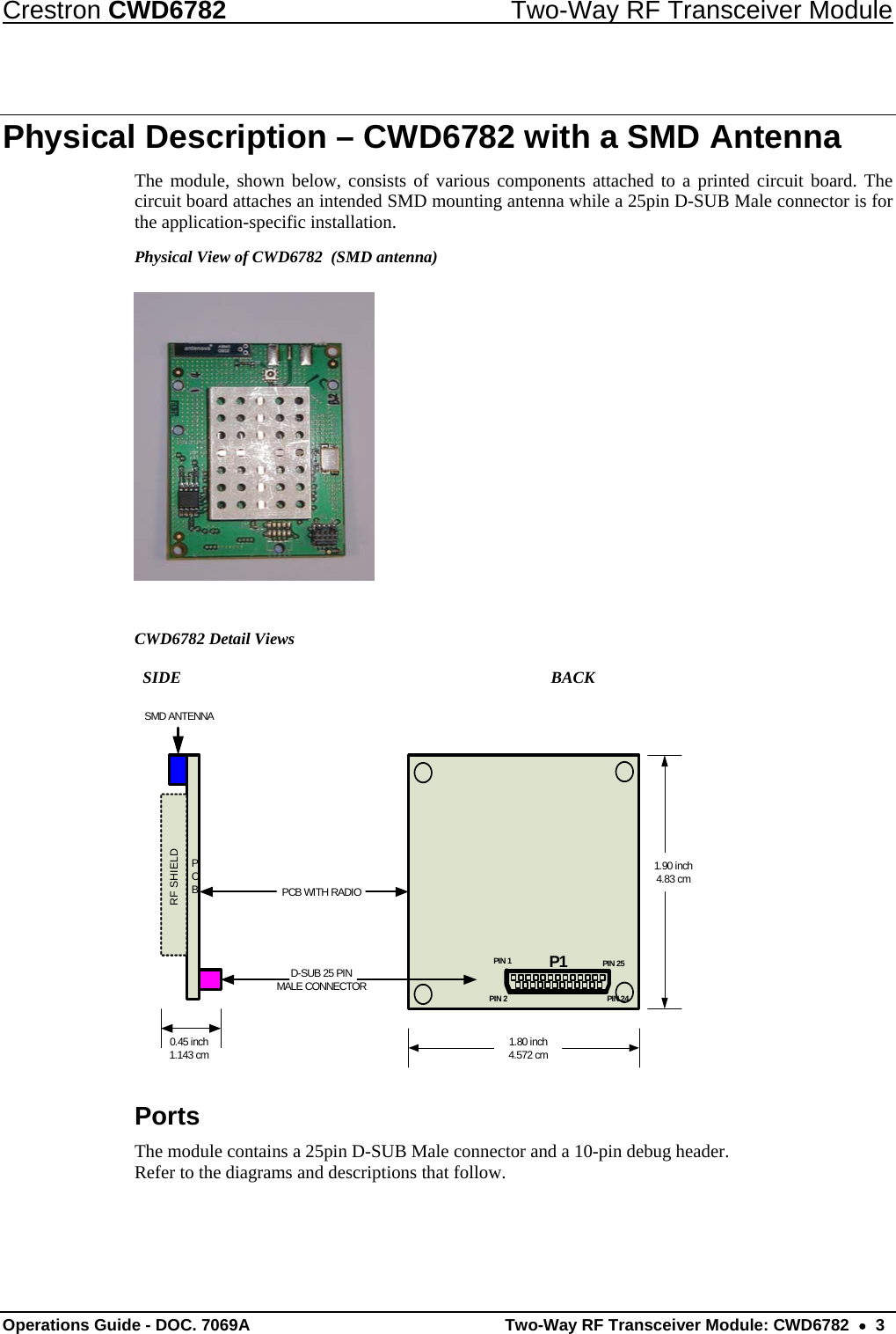 Crestron CWD6782  Two-Way RF Transceiver Module Operations Guide - DOC. 7069A   Two-Way RF Transceiver Module: CWD6782  •  3 Physical Description – CWD6782 with a SMD Antenna The module, shown below, consists of various components attached to a printed circuit board. The circuit board attaches an intended SMD mounting antenna while a 25pin D-SUB Male connector is for the application-specific installation. Physical View of CWD6782  (SMD antenna)   CWD6782 Detail Views            SIDE               BACK PCBRF SHIELDSMD ANTENNAD-SUB 25 PIN MALE CONNECTORPCB WITH RADIO1.80 inch4.572 cm1.90 inch4.83 cm0.45 inch1.143 cmPIN 1 PIN 25PIN 24PIN 2P1 Ports The module contains a 25pin D-SUB Male connector and a 10-pin debug header. Refer to the diagrams and descriptions that follow.  