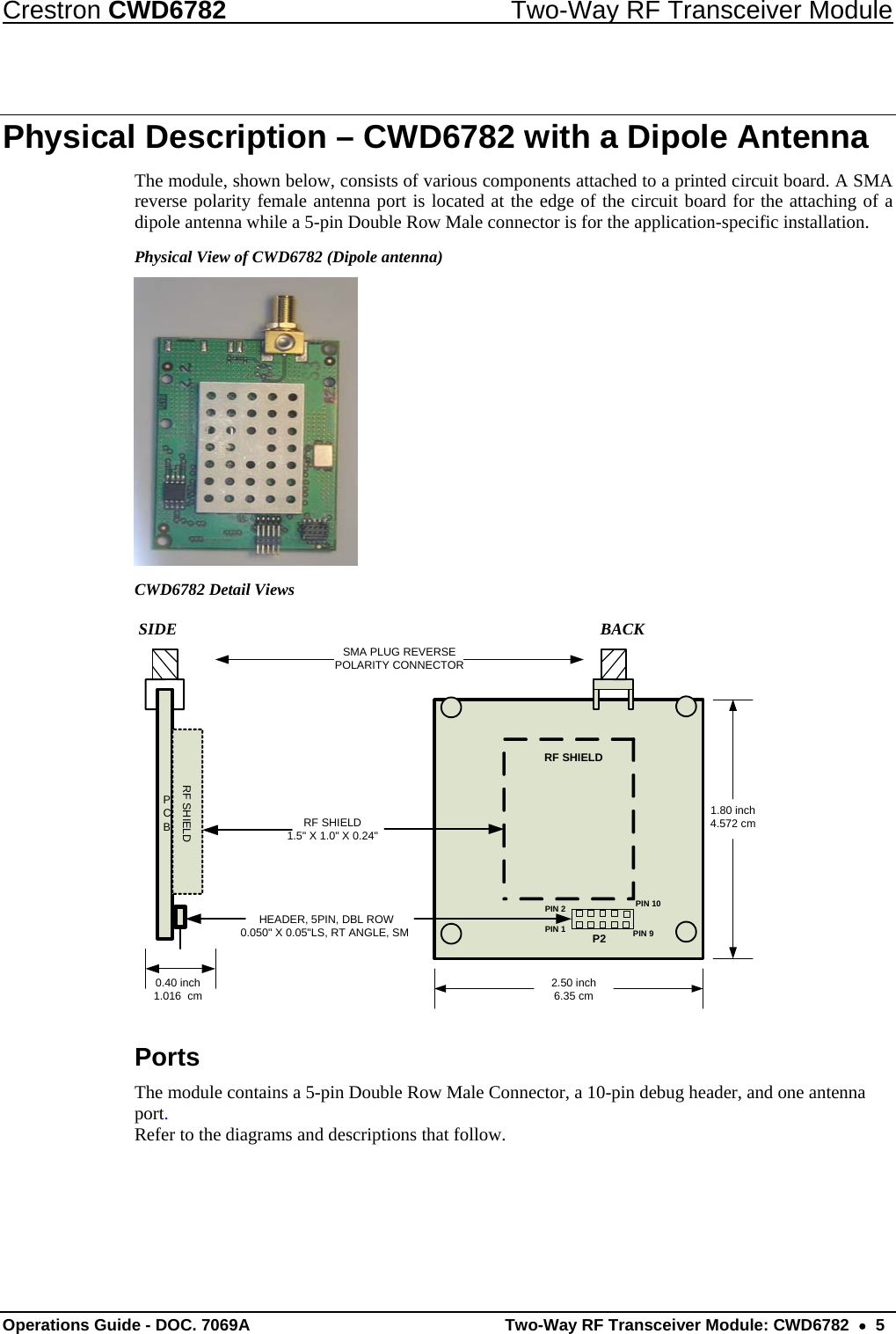 Crestron CWD6782  Two-Way RF Transceiver Module Operations Guide - DOC. 7069A   Two-Way RF Transceiver Module: CWD6782  •  5 Physical Description – CWD6782 with a Dipole Antenna The module, shown below, consists of various components attached to a printed circuit board. A SMA reverse polarity female antenna port is located at the edge of the circuit board for the attaching of a dipole antenna while a 5-pin Double Row Male connector is for the application-specific installation. Physical View of CWD6782 (Dipole antenna)   CWD6782 Detail Views             SIDE                           BACK PCBRF SHIELDSMA PLUG REVERSEPOLARITY CONNECTORRF SHIELD1.5&quot; X 1.0&quot; X 0.24&quot;2.50 inch6.35 cm1.80 inch4.572 cm0.40 inch1.016  cmPIN 1PIN 10PIN 9PIN 2RF SHIELDP2 HEADER, 5PIN, DBL ROW 0.050&quot; X 0.05&quot;LS, RT ANGLE, SM Ports The module contains a 5-pin Double Row Male Connector, a 10-pin debug header, and one antenna port. Refer to the diagrams and descriptions that follow.  