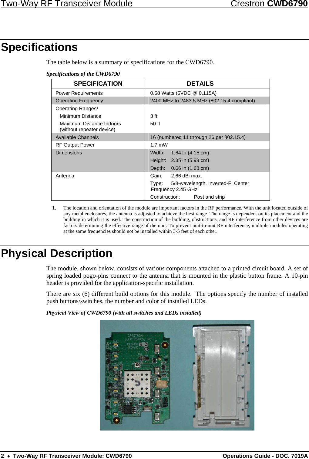 Two-Way RF Transceiver Module  Crestron CWD6790 2  •  Two-Way RF Transceiver Module: CWD6790  Operations Guide - DOC. 7019A Specifications The table below is a summary of specifications for the CWD6790.  Specifications of the CWD6790 SPECIFICATION DETAILS Power Requirements  0.58 Watts (5VDC @ 0.115A) Operating Frequency  2400 MHz to 2483.5 MHz (802.15.4 compliant) Operating Ranges¹  Minimum Distance   Maximum Distance Indoors    (without repeater device)  3 ft 50 ft  Available Channels  16 (numbered 11 through 26 per 802.15.4)  RF Output Power  1.7 mW Dimensions  Width:  1.64 in (4.15 cm) Height:  2.35 in (5.98 cm) Depth:  0.66 in (1.68 cm) Antenna  Gain:  2.66 dBi max. Type:  5/8-wavelength, Inverted-F, Center Frequency 2.45 GHz Construction:  Post and strip 1. The location and orientation of the module are important factors in the RF performance. With the unit located outside of any metal enclosures, the antenna is adjusted to achieve the best range. The range is dependent on its placement and the building in which it is used. The construction of the building, obstructions, and RF interference from other devices are factors determining the effective range of the unit. To prevent unit-to-unit RF interference, multiple modules operating at the same frequencies should not be installed within 3-5 feet of each other. Physical Description The module, shown below, consists of various components attached to a printed circuit board. A set of spring loaded pogo-pins connect to the antenna that is mounted in the plastic button frame. A 10-pin header is provided for the application-specific installation. There are six (6) different build options for this module.  The options specify the number of installed push buttons/switches, the number and color of installed LEDs. Physical View of CWD6790 (with all switches and LEDs installed)  