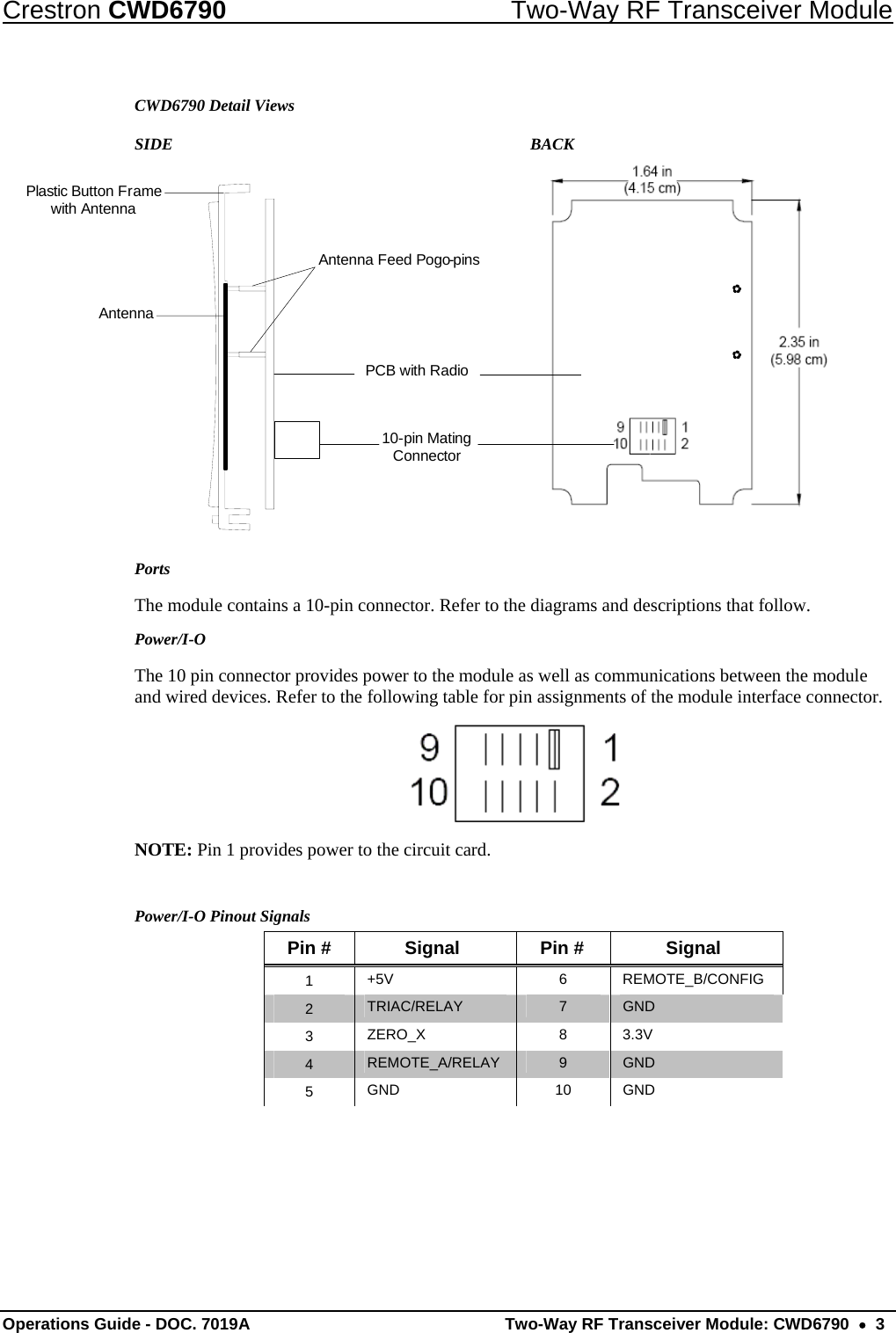 Crestron CWD6790  Two-Way RF Transceiver Module Operations Guide - DOC. 7019A   Two-Way RF Transceiver Module: CWD6790  •  3 CWD6790 Detail Views SIDE        BACK AntennaAntenna Feed Pogo-pins10-pin Mating ConnectorPCB with RadioPlastic Button Frame with Antenna Ports The module contains a 10-pin connector. Refer to the diagrams and descriptions that follow.  Power/I-O The 10 pin connector provides power to the module as well as communications between the module and wired devices. Refer to the following table for pin assignments of the module interface connector.  NOTE: Pin 1 provides power to the circuit card.  Power/I-O Pinout Signals Pin #  Signal  Pin #  Signal 1  +5V 6 REMOTE_B/CONFIG 2  TRIAC/RELAY  7  GND 3  ZERO_X 8 3.3V 4  REMOTE_A/RELAY  9  GND 5  GND 10 GND   