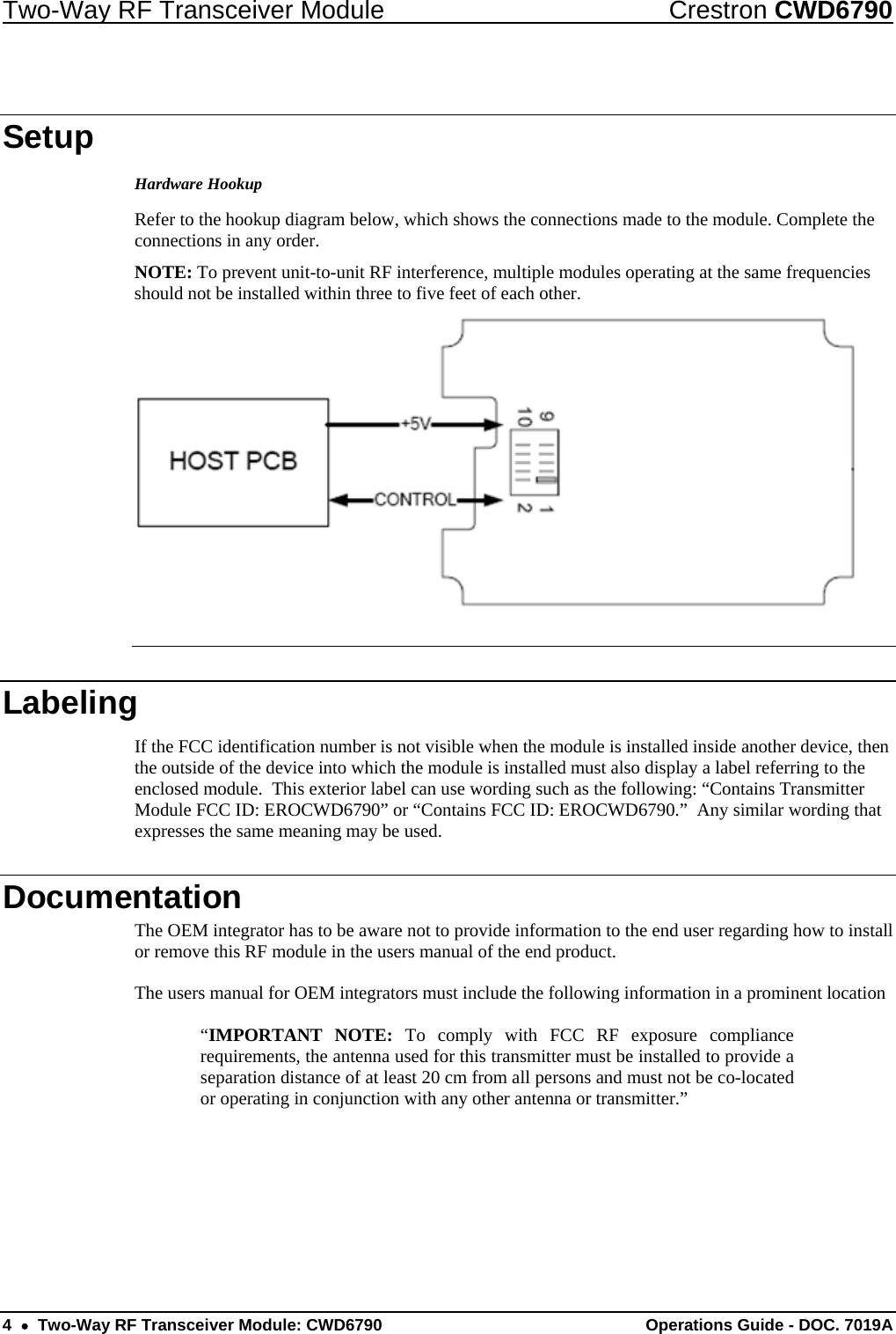 Two-Way RF Transceiver Module  Crestron CWD6790 4  •  Two-Way RF Transceiver Module: CWD6790  Operations Guide - DOC. 7019A Setup Hardware Hookup Refer to the hookup diagram below, which shows the connections made to the module. Complete the connections in any order.  NOTE: To prevent unit-to-unit RF interference, multiple modules operating at the same frequencies should not be installed within three to five feet of each other.   Labeling If the FCC identification number is not visible when the module is installed inside another device, then the outside of the device into which the module is installed must also display a label referring to the enclosed module.  This exterior label can use wording such as the following: “Contains Transmitter Module FCC ID: EROCWD6790” or “Contains FCC ID: EROCWD6790.”  Any similar wording that expresses the same meaning may be used. Documentation The OEM integrator has to be aware not to provide information to the end user regarding how to install or remove this RF module in the users manual of the end product.  The users manual for OEM integrators must include the following information in a prominent location   “IMPORTANT NOTE: To comply with FCC RF exposure compliance requirements, the antenna used for this transmitter must be installed to provide a separation distance of at least 20 cm from all persons and must not be co-located or operating in conjunction with any other antenna or transmitter.” 