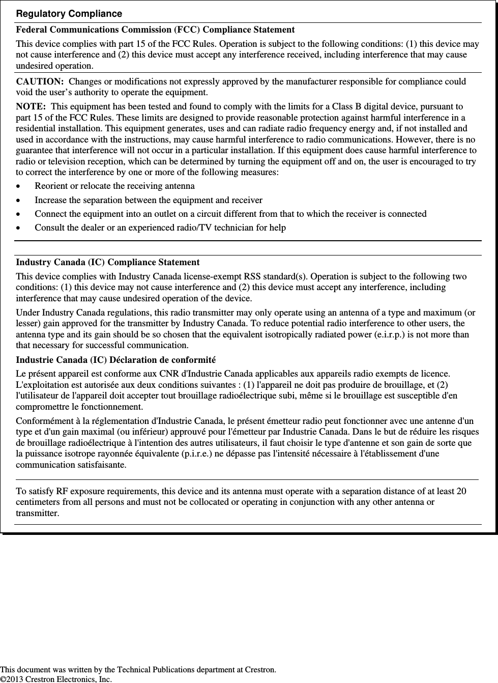                                                           This document was written by the Technical Publications department at Crestron. ©2013 Crestron Electronics, Inc. Regulatory Compliance Federal Communications Commission (FCC) Compliance Statement This device complies with part 15 of the FCC Rules. Operation is subject to the following conditions: (1) this device may not cause interference and (2) this device must accept any interference received, including interference that may cause undesired operation. CAUTION:  Changes or modifications not expressly approved by the manufacturer responsible for compliance could void the user’s authority to operate the equipment. NOTE:  This equipment has been tested and found to comply with the limits for a Class B digital device, pursuant to part 15 of the FCC Rules. These limits are designed to provide reasonable protection against harmful interference in a residential installation. This equipment generates, uses and can radiate radio frequency energy and, if not installed and used in accordance with the instructions, may cause harmful interference to radio communications. However, there is no guarantee that interference will not occur in a particular installation. If this equipment does cause harmful interference to radio or television reception, which can be determined by turning the equipment off and on, the user is encouraged to try to correct the interference by one or more of the following measures:  Reorient or relocate the receiving antenna  Increase the separation between the equipment and receiver  Connect the equipment into an outlet on a circuit different from that to which the receiver is connected  Consult the dealer or an experienced radio/TV technician for help  Industry Canada (IC) Compliance Statement This device complies with Industry Canada license-exempt RSS standard(s). Operation is subject to the following two conditions: (1) this device may not cause interference and (2) this device must accept any interference, including interference that may cause undesired operation of the device. Under Industry Canada regulations, this radio transmitter may only operate using an antenna of a type and maximum (or lesser) gain approved for the transmitter by Industry Canada. To reduce potential radio interference to other users, the antenna type and its gain should be so chosen that the equivalent isotropically radiated power (e.i.r.p.) is not more than that necessary for successful communication. Industrie Canada (IC) Déclaration de conformité Le présent appareil est conforme aux CNR d&apos;Industrie Canada applicables aux appareils radio exempts de licence. L&apos;exploitation est autorisée aux deux conditions suivantes : (1) l&apos;appareil ne doit pas produire de brouillage, et (2) l&apos;utilisateur de l&apos;appareil doit accepter tout brouillage radioélectrique subi, même si le brouillage est susceptible d&apos;en compromettre le fonctionnement. Conformément à la réglementation d&apos;Industrie Canada, le présent émetteur radio peut fonctionner avec une antenne d&apos;un type et d&apos;un gain maximal (ou inférieur) approuvé pour l&apos;émetteur par Industrie Canada. Dans le but de réduire les risques de brouillage radioélectrique à l&apos;intention des autres utilisateurs, il faut choisir le type d&apos;antenne et son gain de sorte que la puissance isotrope rayonnée équivalente (p.i.r.e.) ne dépasse pas l&apos;intensité nécessaire à l&apos;établissement d&apos;une communication satisfaisante.    To satisfy RF exposure requirements, this device and its antenna must operate with a separation distance of at least 20 centimeters from all persons and must not be collocated or operating in conjunction with any other antenna or transmitter. 