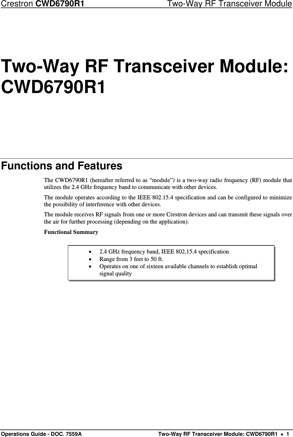 Crestron CWD6790R1  Two-Way RF Transceiver Module Operations Guide - DOC. 7559A   Two-Way RF Transceiver Module: CWD6790R1    1  2.4 GHz frequency band, IEEE 802.15.4 specification  Range from 3 feet to 50 ft.  Operates on one of sixteen available channels to establish optimal signal quality Two-Way RF Transceiver Module: CWD6790R1 Functions and Features The CWD6790R1 (hereafter referred to as “module”) is a two-way radio frequency (RF) module that utilizes the 2.4 GHz frequency band to communicate with other devices. The module operates according to the IEEE 802.15.4 specification and can be configured to minimize the possibility of interference with other devices.  The module receives RF signals from one or more Crestron devices and can transmit these signals over the air for further processing (depending on the application).  Functional Summary      