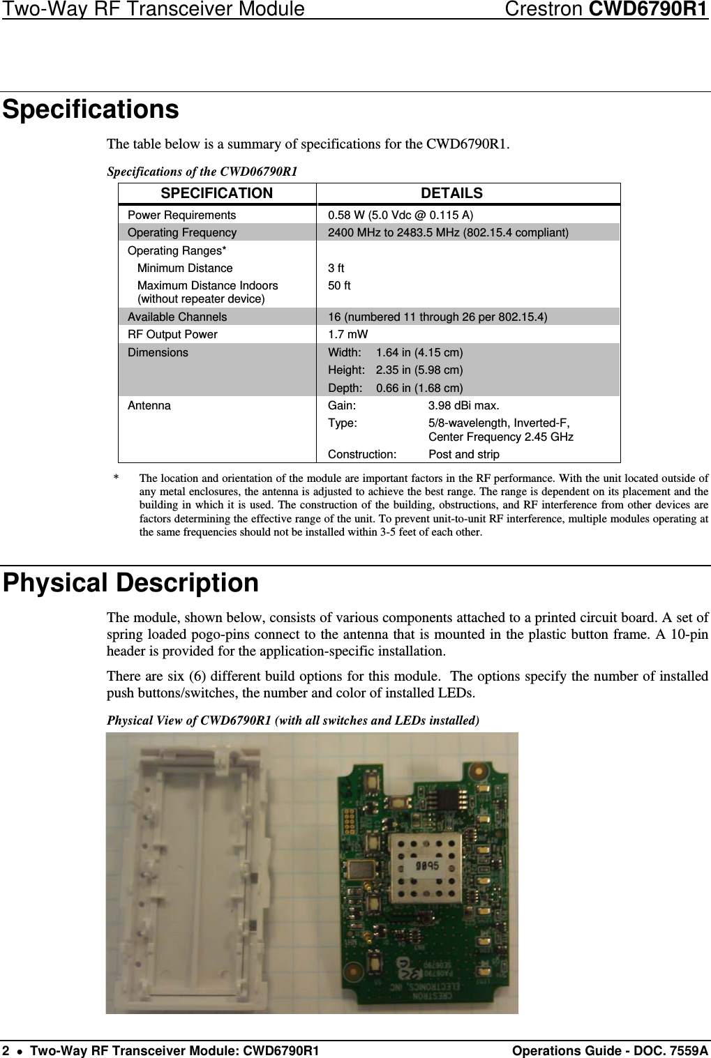 Two-Way RF Transceiver Module  Crestron CWD6790R1 2    Two-Way RF Transceiver Module: CWD6790R1  Operations Guide - DOC. 7559A Specifications The table below is a summary of specifications for the CWD6790R1.  Specifications of the CWD06790R1 SPECIFICATION DETAILS Power Requirements  0.58 W (5.0 Vdc @ 0.115 A) Operating Frequency  2400 MHz to 2483.5 MHz (802.15.4 compliant) Operating Ranges*  Minimum Distance   Maximum Distance Indoors    (without repeater device)  3 ft 50 ft Available Channels  16 (numbered 11 through 26 per 802.15.4)   RF Output Power  1.7 mW Dimensions  Width:  1.64 in (4.15 cm) Height:  2.35 in (5.98 cm) Depth:  0.66 in (1.68 cm) Antenna  Gain:    3.98 dBi max. Type:  5/8-wavelength, Inverted-F,      Center Frequency 2.45 GHz Construction:   Post and strip *  The location and orientation of the module are important factors in the RF performance. With the unit located outside of any metal enclosures, the antenna is adjusted to achieve the best range. The range is dependent on its placement and the building in which it is used. The construction of the building, obstructions, and RF interference from other devices are factors determining the effective range of the unit. To prevent unit-to-unit RF interference, multiple modules operating at the same frequencies should not be installed within 3-5 feet of each other. Physical Description The module, shown below, consists of various components attached to a printed circuit board. A set of spring loaded pogo-pins connect to the antenna that is mounted in the plastic button frame. A 10-pin header is provided for the application-specific installation. There are six (6) different build options for this module.  The options specify the number of installed push buttons/switches, the number and color of installed LEDs. Physical View of CWD6790R1 (with all switches and LEDs installed)  