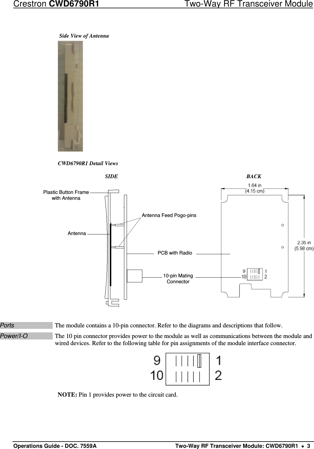 Crestron CWD6790R1  Two-Way RF Transceiver Module Operations Guide - DOC. 7559A   Two-Way RF Transceiver Module: CWD6790R1    3  Side View of Antenna  CWD6790R1 Detail Views  SIDE  BACK AntennaAntenna Feed Pogo-pins10-pin Mating ConnectorPCB with RadioPlastic Button Frame with Antenna Ports  The module contains a 10-pin connector. Refer to the diagrams and descriptions that follow. Power/I-O  The 10 pin connector provides power to the module as well as communications between the module and wired devices. Refer to the following table for pin assignments of the module interface connector.  NOTE: Pin 1 provides power to the circuit card.  