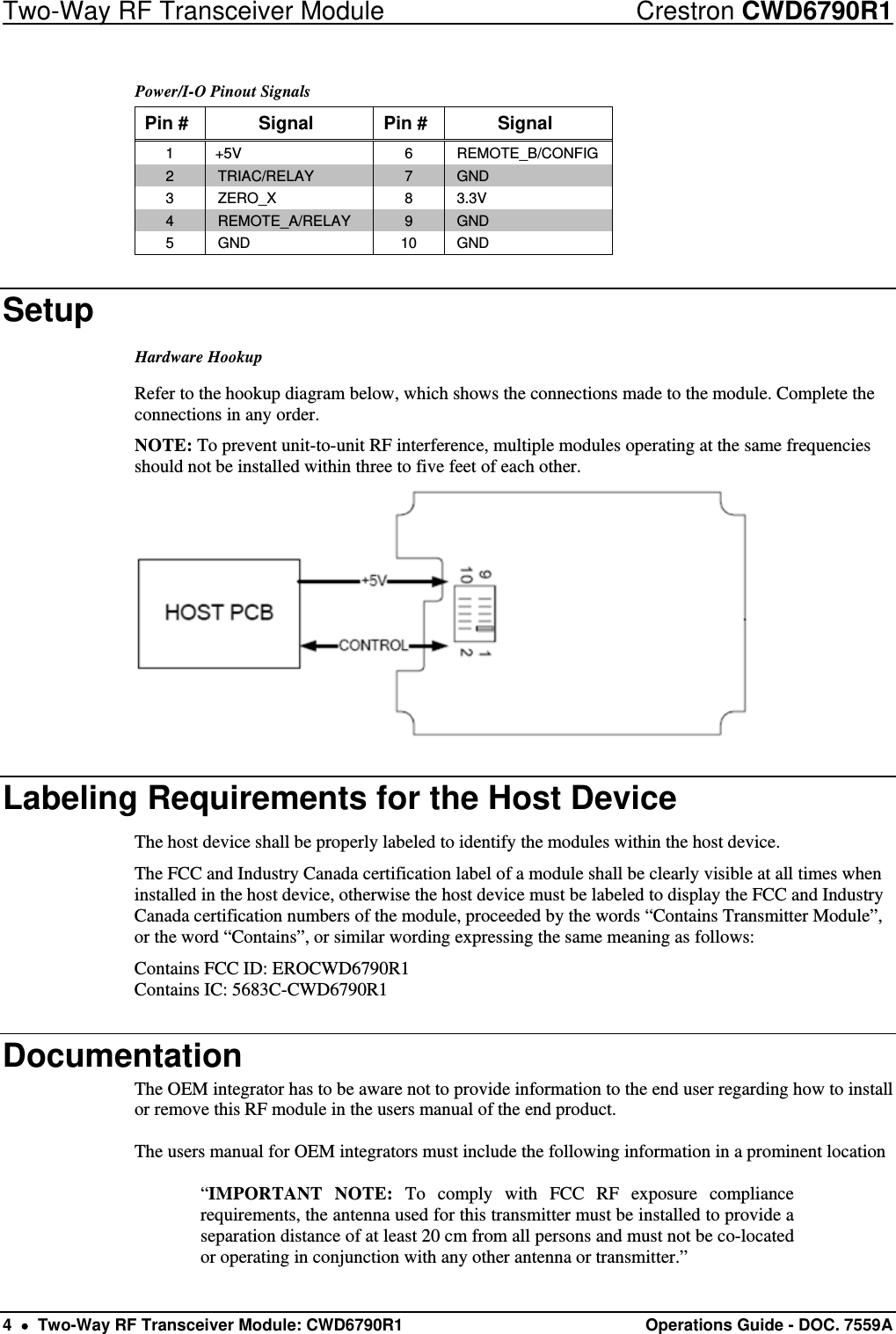 Two-Way RF Transceiver Module  Crestron CWD6790R1 4    Two-Way RF Transceiver Module: CWD6790R1  Operations Guide - DOC. 7559A Power/I-O Pinout Signals Pin # Signal Pin # Signal 1 +5V  6  REMOTE_B/CONFIG 2  TRIAC/RELAY  7  GND 3 ZERO_X  8 3.3V 4  REMOTE_A/RELAY  9  GND 5  GND  10  GND Setup Hardware Hookup Refer to the hookup diagram below, which shows the connections made to the module. Complete the connections in any order.  NOTE: To prevent unit-to-unit RF interference, multiple modules operating at the same frequencies should not be installed within three to five feet of each other.  Labeling Requirements for the Host Device The host device shall be properly labeled to identify the modules within the host device.  The FCC and Industry Canada certification label of a module shall be clearly visible at all times when installed in the host device, otherwise the host device must be labeled to display the FCC and Industry Canada certification numbers of the module, proceeded by the words “Contains Transmitter Module”, or the word “Contains”, or similar wording expressing the same meaning as follows: Contains FCC ID: EROCWD6790R1 Contains IC: 5683C-CWD6790R1 Documentation The OEM integrator has to be aware not to provide information to the end user regarding how to install or remove this RF module in the users manual of the end product.  The users manual for OEM integrators must include the following information in a prominent location   “IMPORTANT NOTE: To comply with FCC RF exposure compliance requirements, the antenna used for this transmitter must be installed to provide a separation distance of at least 20 cm from all persons and must not be co-located or operating in conjunction with any other antenna or transmitter.” 