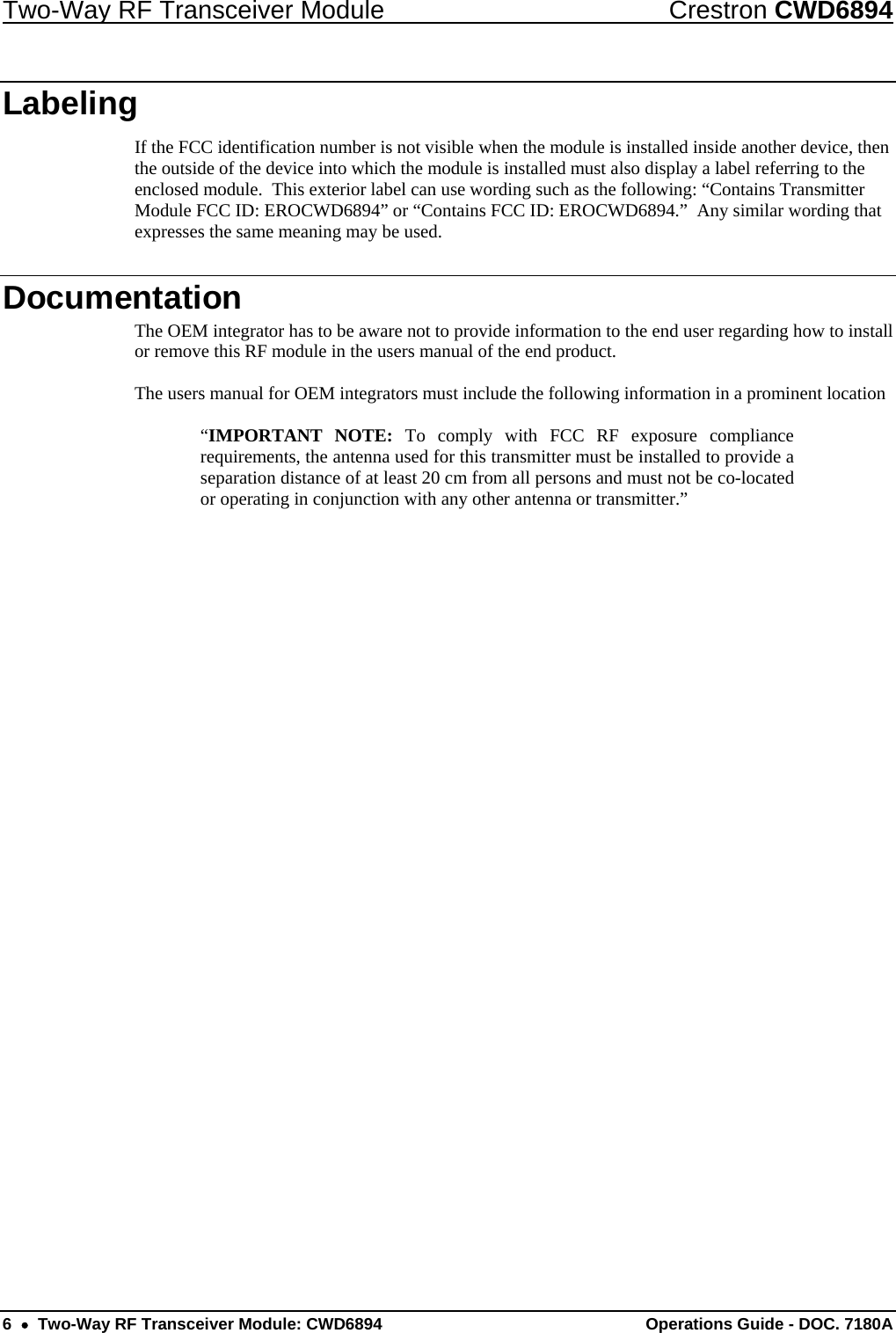Two-Way RF Transceiver Module  Crestron CWD6894 6    Two-Way RF Transceiver Module: CWD6894  Operations Guide - DOC. 7180A   Labeling If the FCC identification number is not visible when the module is installed inside another device, then the outside of the device into which the module is installed must also display a label referring to the enclosed module.  This exterior label can use wording such as the following: “Contains Transmitter Module FCC ID: EROCWD6894” or “Contains FCC ID: EROCWD6894.”  Any similar wording that expresses the same meaning may be used. Documentation The OEM integrator has to be aware not to provide information to the end user regarding how to install or remove this RF module in the users manual of the end product.  The users manual for OEM integrators must include the following information in a prominent location  “IMPORTANT NOTE: To comply with FCC RF exposure compliance requirements, the antenna used for this transmitter must be installed to provide a separation distance of at least 20 cm from all persons and must not be co-located or operating in conjunction with any other antenna or transmitter.” 