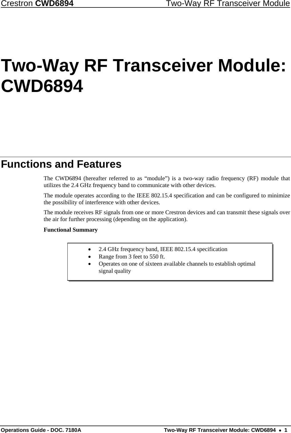 Crestron CWD6894  Two-Way RF Transceiver Module Operations Guide - DOC. 7180A  Two-Way RF Transceiver Module: CWD6894    1  2.4 GHz frequency band, IEEE 802.15.4 specification  Range from 3 feet to 550 ft.  Operates on one of sixteen available channels to establish optimal signal quality Two-Way RF Transceiver Module: CWD6894 Functions and Features The CWD6894 (hereafter referred to as “module”) is a two-way radio frequency (RF) module that utilizes the 2.4 GHz frequency band to communicate with other devices. The module operates according to the IEEE 802.15.4 specification and can be configured to minimize the possibility of interference with other devices.  The module receives RF signals from one or more Crestron devices and can transmit these signals over the air for further processing (depending on the application).  Functional Summary      