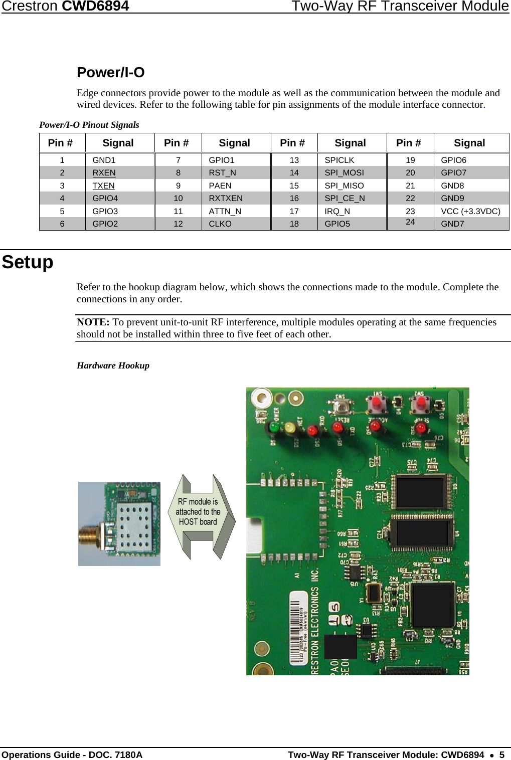 Crestron CWD6894  Two-Way RF Transceiver Module Operations Guide - DOC. 7180A  Two-Way RF Transceiver Module: CWD6894    5 Power/I-O Edge connectors provide power to the module as well as the communication between the module and wired devices. Refer to the following table for pin assignments of the module interface connector. Power/I-O Pinout Signals Pin #  Signal  Pin #  Signal  Pin #  Signal  Pin #  Signal 1 GND1  7 GPIO1  13  SPICLK  19 GPIO6 2  RXEN 8  RST_N  14  SPI_MOSI  20  GPIO7 3 TXEN 9 PAEN 15 SPI_MISO 21 GND8 4  GPIO4  10  RXTXEN  16  SPI_CE_N  22  GND9 5  GPIO3  11 ATTN_N  17 IRQ_N  23 VCC (+3.3VDC) 6  GPIO2  12  CLKO  18  GPIO5  24 GND7 Setup Refer to the hookup diagram below, which shows the connections made to the module. Complete the connections in any order. NOTE: To prevent unit-to-unit RF interference, multiple modules operating at the same frequencies should not be installed within three to five feet of each other. Hardware Hookup  