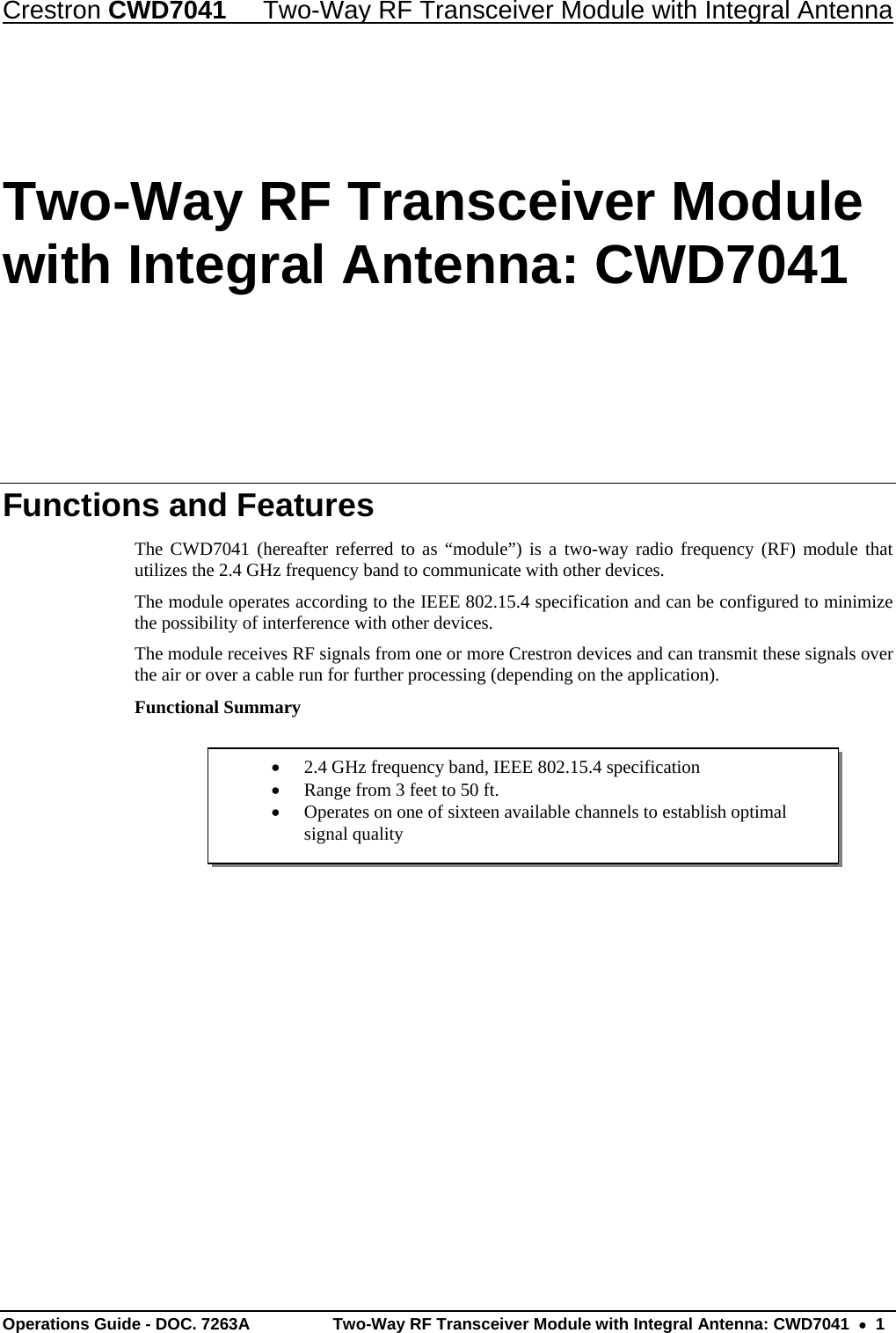 Crestron CWD7041  Two-Way RF Transceiver Module with Integral Antenna Operations Guide - DOC. 7263A  Two-Way RF Transceiver Module with Integral Antenna: CWD7041    1  2.4 GHz frequency band, IEEE 802.15.4 specification  Range from 3 feet to 50 ft.  Operates on one of sixteen available channels to establish optimal signal quality Two-Way RF Transceiver Module with Integral Antenna: CWD7041 Functions and Features The CWD7041 (hereafter referred to as “module”) is a two-way radio frequency (RF) module that utilizes the 2.4 GHz frequency band to communicate with other devices. The module operates according to the IEEE 802.15.4 specification and can be configured to minimize the possibility of interference with other devices.  The module receives RF signals from one or more Crestron devices and can transmit these signals over the air or over a cable run for further processing (depending on the application).  Functional Summary      