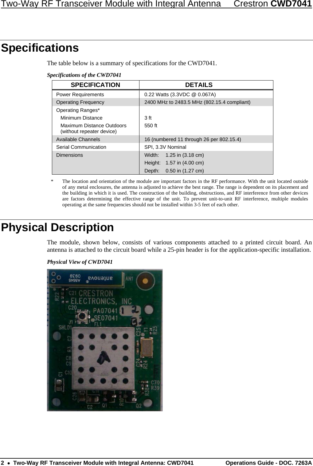 Two-Way RF Transceiver Module with Integral Antenna  Crestron CWD7041 2    Two-Way RF Transceiver Module with Integral Antenna: CWD7041  Operations Guide - DOC. 7263A   Specifications The table below is a summary of specifications for the CWD7041.  Specifications of the CWD7041 SPECIFICATION DETAILS Power Requirements   0.22 Watts (3.3VDC @ 0.067A) Operating Frequency   2400 MHz to 2483.5 MHz (802.15.4 compliant) Operating Ranges*  Minimum Distance   Maximum Distance Outdoors    (without repeater device)  3 ft 550 ft Available Channels   16 (numbered 11 through 26 per 802.15.4)   Serial Communication  SPI, 3.3V Nominal Dimensions  Width:  1.25 in (3.18 cm) Height:  1.57 in (4.00 cm) Depth:  0.50 in (1.27 cm) *  The location and orientation of the module are important factors in the RF performance. With the unit located outside of any metal enclosures, the antenna is adjusted to achieve the best range. The range is dependent on its placement and the building in which it is used. The construction of the building, obstructions, and RF interference from other devices are factors determining the effective range of the unit. To prevent unit-to-unit RF interference, multiple modules operating at the same frequencies should not be installed within 3-5 feet of each other. Physical Description The module, shown below, consists of various components attached to a printed circuit board. An antenna is attached to the circuit board while a 25-pin header is for the application-specific installation.  Physical View of CWD7041  