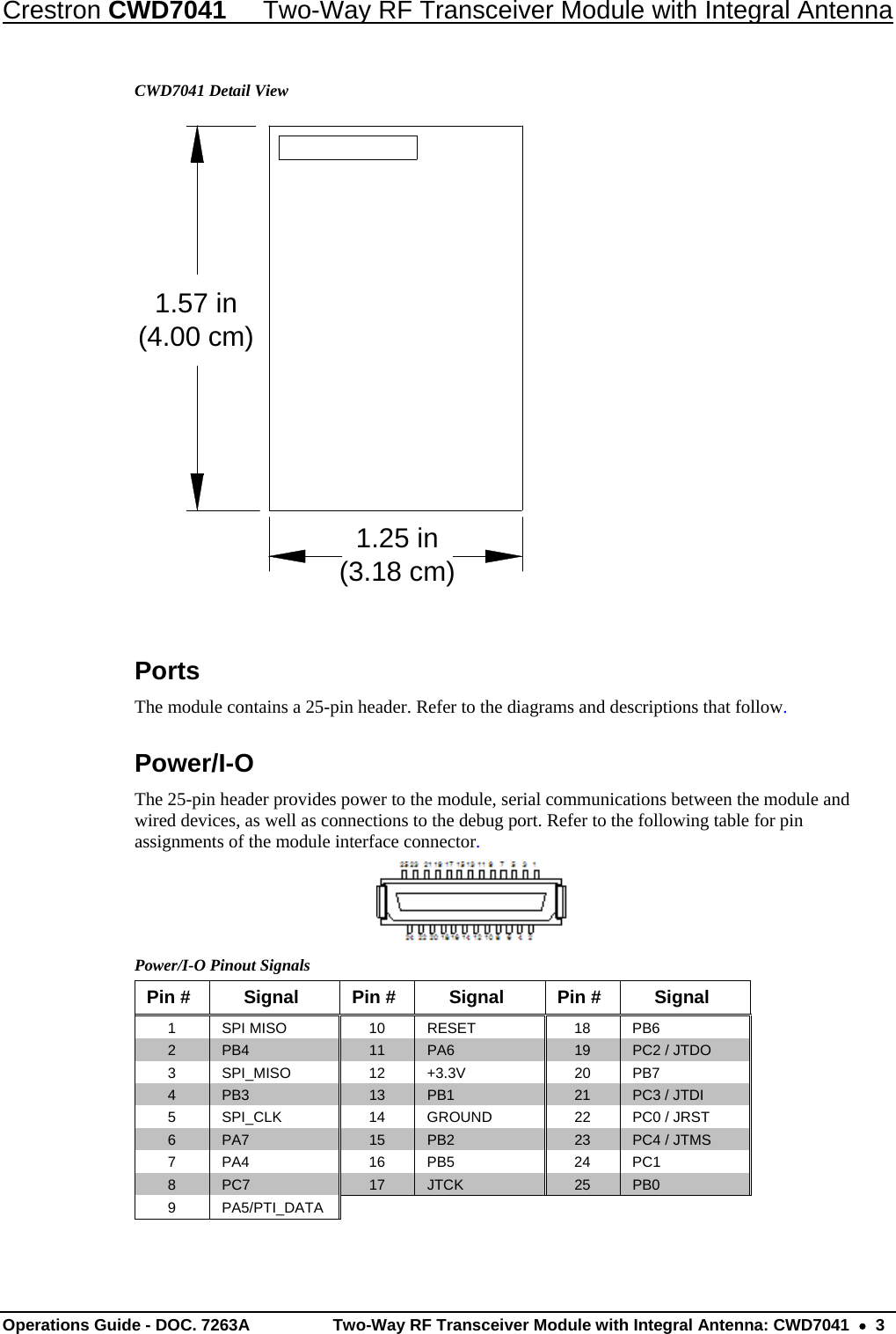 Crestron CWD7041  Two-Way RF Transceiver Module with Integral Antenna Operations Guide - DOC. 7263A  Two-Way RF Transceiver Module with Integral Antenna: CWD7041    3 CWD7041 Detail View  Ports The module contains a 25-pin header. Refer to the diagrams and descriptions that follow. Power/I-O The 25-pin header provides power to the module, serial communications between the module and wired devices, as well as connections to the debug port. Refer to the following table for pin assignments of the module interface connector.  Power/I-O Pinout Signals Pin # Signal Pin # Signal Pin # Signal 1  SPI MISO  10  RESET  18   PB6 2  PB4  11  PA6  19  PC2 / JTDO 3  SPI_MISO  12 +3.3V  20 PB7 4  PB3  13  PB1  21  PC3 / JTDI 5  SPI_CLK  14 GROUND  22 PC0 / JRST 6  PA7  15  PB2  23  PC4 / JTMS 7 PA4 16 PB5 24 PC1 8  PC7  17  JTCK  25  PB0 9 PA5/PTI_DATA 1.57 in(4.00 cm) 1.25 in(3.18 cm)