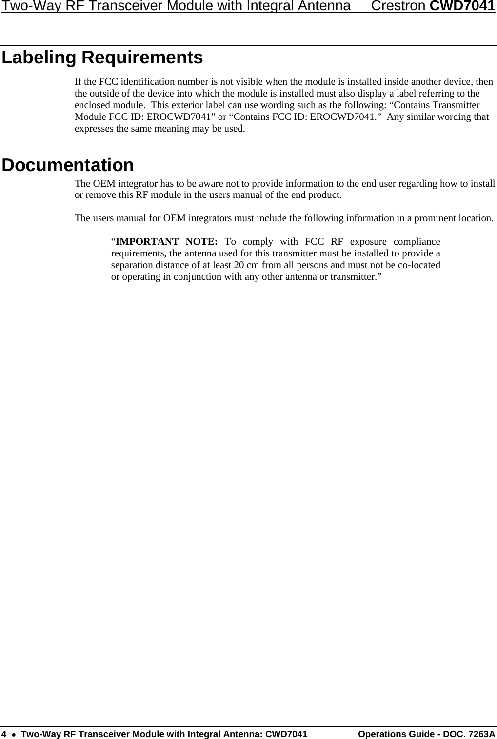 Two-Way RF Transceiver Module with Integral Antenna  Crestron CWD7041 4    Two-Way RF Transceiver Module with Integral Antenna: CWD7041  Operations Guide - DOC. 7263A   Labeling Requirements If the FCC identification number is not visible when the module is installed inside another device, then the outside of the device into which the module is installed must also display a label referring to the enclosed module.  This exterior label can use wording such as the following: “Contains Transmitter Module FCC ID: EROCWD7041” or “Contains FCC ID: EROCWD7041.”  Any similar wording that expresses the same meaning may be used. Documentation The OEM integrator has to be aware not to provide information to the end user regarding how to install or remove this RF module in the users manual of the end product.  The users manual for OEM integrators must include the following information in a prominent location.  “IMPORTANT NOTE: To comply with FCC RF exposure compliance requirements, the antenna used for this transmitter must be installed to provide a separation distance of at least 20 cm from all persons and must not be co-located or operating in conjunction with any other antenna or transmitter.” 