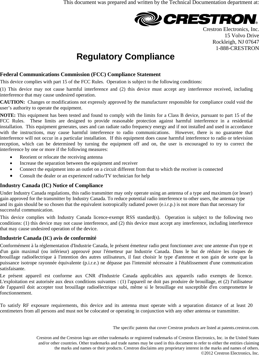  This document was prepared and written by the Technical Documentation department at:   Crestron Electronics, Inc. 15 Volvo Drive Rockleigh, NJ 07647 1-888-CRESTRON Regulatory Compliance      Federal Communications Commission (FCC) Compliance Statement This device complies with part 15 of the FCC Rules.  Operation is subject to the following conditions: (1) This device may not cause harmful interference and (2) this device must accept any interference received, including interference that may cause undesired operation. CAUTION:  Changes or modifications not expressly approved by the manufacturer responsible for compliance could void the user’s authority to operate the equipment. NOTE: This equipment has been tested and found to comply with the limits for a Class B device, pursuant to part 15 of the FCC Rules.  These limits are designed to provide reasonable protection against harmful interference in a residential installation.  This equipment generates, uses and can radiate radio frequency energy and if not installed and used in accordance with the instructions, may cause harmful interference to radio communications.  However, there is no guarantee that interference will not occur in a particular installation.  If this equipment does cause harmful interference to radio or television reception, which can be determined by turning the equipment off and on, the user is encouraged to try to correct the interference by one or more if the following measures:  Reorient or relocate the receiving antenna  Increase the separation between the equipment and receiver  Connect the equipment into an outlet on a circuit different from that to which the receiver is connected  Consult the dealer or an experienced radio/TV technician for help  Industry Canada (IC) Notice of Compliance Under Industry Canada regulations, this radio transmitter may only operate using an antenna of a type and maximum (or lesser) gain approved for the transmitter by Industry Canada. To reduce potential radio interference to other users, the antenna type and its gain should be so chosen that the equivalent isotropically radiated power (e.i.r.p.) is not more than that necessary for successful communication. This device complies with Industry Canada licence-exempt RSS standard(s).  Operation is subject to the following two conditions: (1) this device may not cause interference, and (2) this device must accept any interference, including interference that may cause undesired operation of the device. Industrie Canada (IC) avis de conformité Conformément à la réglementation d&apos;Industrie Canada, le présent émetteur radio peut fonctionner avec une antenne d&apos;un type et d&apos;un gain maximal (ou inférieur) approuvé pour l&apos;émetteur par Industrie Canada. Dans le but de réduire les risques de brouillage radioélectrique à l&apos;intention des autres utilisateurs, il faut choisir le type d&apos;antenne et son gain de sorte que la puissance isotrope rayonnée équivalente (p.i.r.e.) ne dépasse pas l&apos;intensité nécessaire à l&apos;établissement d&apos;une communication satisfaisante. Le présent appareil est conforme aux CNR d&apos;Industrie Canada applicables aux appareils radio exempts de licence. L&apos;exploitation est autorisée aux deux conditions suivantes : (1) l&apos;appareil ne doit pas produire de brouillage, et (2) l&apos;utilisateur de l&apos;appareil doit accepter tout brouillage radioélectrique subi, même si le brouillage est susceptible d&apos;en compromettre le fonctionnement.   To satisfy RF exposure requirements, this device and its antenna must operate with a separation distance of at least 20 centimeters from all persons and must not be colocated or operating in conjunction with any other antenna or transmitter.    The specific patents that cover Crestron products are listed at patents.crestron.com.  Crestron and the Crestron logo are either trademarks or registered trademarks of Crestron Electronics, Inc. in the United States and/or other countries. Other trademarks and trade names may be used in this document to refer to either the entities claiming the marks and names or their products. Crestron disclaims any proprietary interest in the marks and names of others. ©2012 Crestron Electronics, Inc.  