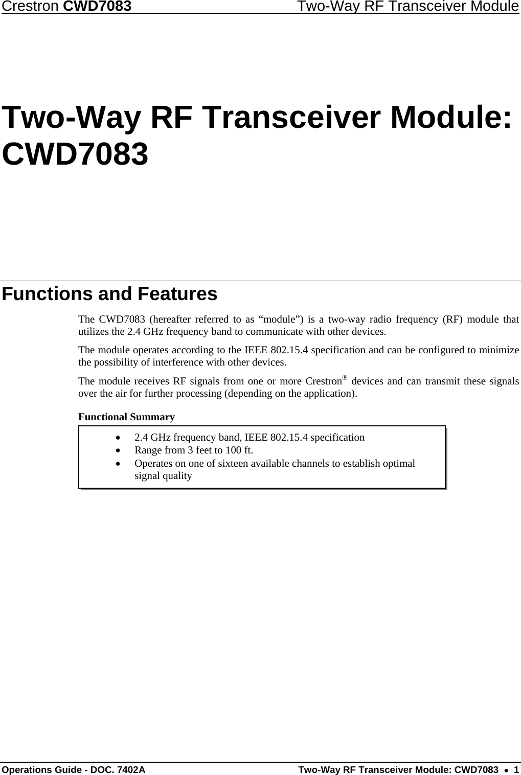 Crestron CWD7083  Two-Way RF Transceiver Module  Operations Guide - DOC. 7402A  Two-Way RF Transceiver Module: CWD7083    1  2.4 GHz frequency band, IEEE 802.15.4 specification  Range from 3 feet to 100 ft.  Operates on one of sixteen available channels to establish optimal signal quality Two-Way RF Transceiver Module: CWD7083 Functions and Features The CWD7083 (hereafter referred to as “module”) is a two-way radio frequency (RF) module that utilizes the 2.4 GHz frequency band to communicate with other devices. The module operates according to the IEEE 802.15.4 specification and can be configured to minimize the possibility of interference with other devices.  The module receives RF signals from one or more Crestron devices and can transmit these signals over the air for further processing (depending on the application).   Functional Summary      