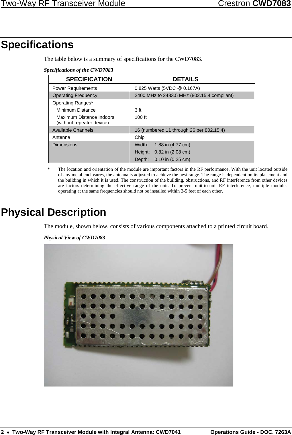 Two-Way RF Transceiver Module  Crestron CWD7083 2    Two-Way RF Transceiver Module with Integral Antenna: CWD7041  Operations Guide - DOC. 7263A   Specifications The table below is a summary of specifications for the CWD7083.  Specifications of the CWD7083 SPECIFICATION DETAILS Power Requirements   0.825 Watts (5VDC @ 0.167A) Operating Frequency   2400 MHz to 2483.5 MHz (802.15.4 compliant) Operating Ranges*  Minimum Distance   Maximum Distance Indoors    (without repeater device)  3 ft 100 ft Available Channels   16 (numbered 11 through 26 per 802.15.4)   Antenna Chip Dimensions  Width:  1.88 in (4.77 cm) Height:  0.82 in (2.08 cm) Depth:  0.10 in (0.25 cm) *  The location and orientation of the module are important factors in the RF performance. With the unit located outside of any metal enclosures, the antenna is adjusted to achieve the best range. The range is dependent on its placement and the building in which it is used. The construction of the building, obstructions, and RF interference from other devices are factors determining the effective range of the unit. To prevent unit-to-unit RF interference, multiple modules operating at the same frequencies should not be installed within 3-5 feet of each other. Physical Description The module, shown below, consists of various components attached to a printed circuit board.  Physical View of CWD7083   