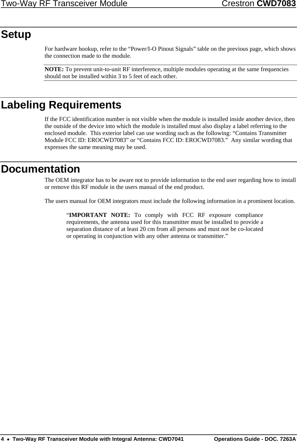 Two-Way RF Transceiver Module  Crestron CWD7083 4    Two-Way RF Transceiver Module with Integral Antenna: CWD7041  Operations Guide - DOC. 7263A   Setup For hardware hookup, refer to the “Power/I-O Pinout Signals” table on the previous page, which shows the connection made to the module.  NOTE: To prevent unit-to-unit RF interference, multiple modules operating at the same frequencies should not be installed within 3 to 5 feet of each other.  Labeling Requirements If the FCC identification number is not visible when the module is installed inside another device, then the outside of the device into which the module is installed must also display a label referring to the enclosed module.  This exterior label can use wording such as the following: “Contains Transmitter Module FCC ID: EROCWD7083” or “Contains FCC ID: EROCWD7083.”  Any similar wording that expresses the same meaning may be used. Documentation The OEM integrator has to be aware not to provide information to the end user regarding how to install or remove this RF module in the users manual of the end product.  The users manual for OEM integrators must include the following information in a prominent location.  “IMPORTANT NOTE: To comply with FCC RF exposure compliance requirements, the antenna used for this transmitter must be installed to provide a separation distance of at least 20 cm from all persons and must not be co-located or operating in conjunction with any other antenna or transmitter.” 