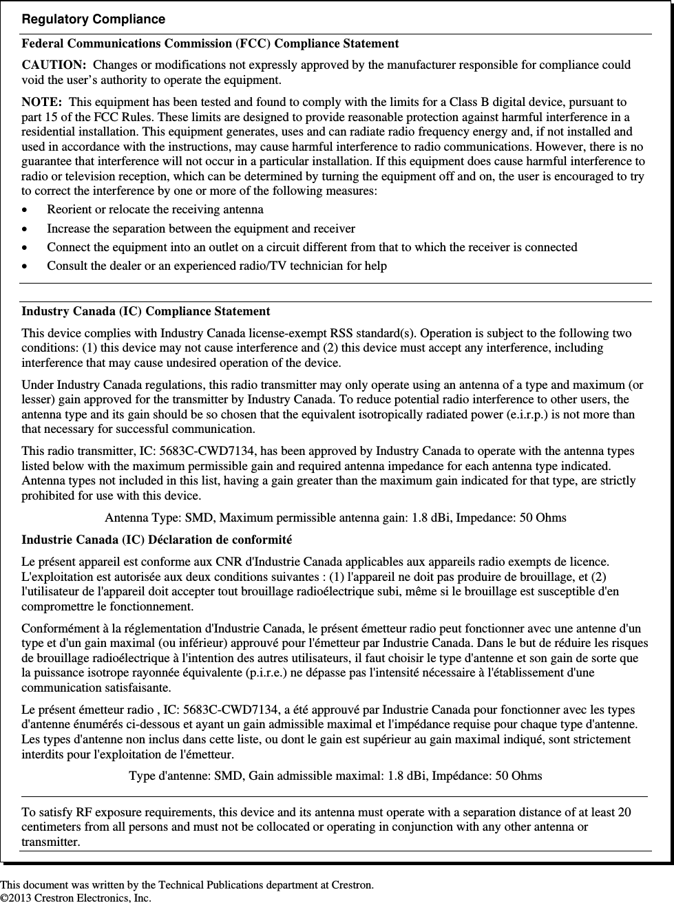                                                                     This document was written by the Technical Publications department at Crestron. ©2013 Crestron Electronics, Inc.  Regulatory Compliance Federal Communications Commission (FCC) Compliance Statement CAUTION:  Changes or modifications not expressly approved by the manufacturer responsible for compliance could void the user’s authority to operate the equipment. NOTE:  This equipment has been tested and found to comply with the limits for a Class B digital device, pursuant to part 15 of the FCC Rules. These limits are designed to provide reasonable protection against harmful interference in a residential installation. This equipment generates, uses and can radiate radio frequency energy and, if not installed and used in accordance with the instructions, may cause harmful interference to radio communications. However, there is no guarantee that interference will not occur in a particular installation. If this equipment does cause harmful interference to radio or television reception, which can be determined by turning the equipment off and on, the user is encouraged to try to correct the interference by one or more of the following measures:  Reorient or relocate the receiving antenna  Increase the separation between the equipment and receiver  Connect the equipment into an outlet on a circuit different from that to which the receiver is connected  Consult the dealer or an experienced radio/TV technician for help  Industry Canada (IC) Compliance Statement This device complies with Industry Canada license-exempt RSS standard(s). Operation is subject to the following two conditions: (1) this device may not cause interference and (2) this device must accept any interference, including interference that may cause undesired operation of the device. Under Industry Canada regulations, this radio transmitter may only operate using an antenna of a type and maximum (or lesser) gain approved for the transmitter by Industry Canada. To reduce potential radio interference to other users, the antenna type and its gain should be so chosen that the equivalent isotropically radiated power (e.i.r.p.) is not more than that necessary for successful communication. This radio transmitter, IC: 5683C-CWD7134, has been approved by Industry Canada to operate with the antenna types listed below with the maximum permissible gain and required antenna impedance for each antenna type indicated.  Antenna types not included in this list, having a gain greater than the maximum gain indicated for that type, are strictly prohibited for use with this device. Antenna Type: SMD, Maximum permissible antenna gain: 1.8 dBi, Impedance: 50 Ohms Industrie Canada (IC) Déclaration de conformité Le présent appareil est conforme aux CNR d&apos;Industrie Canada applicables aux appareils radio exempts de licence. L&apos;exploitation est autorisée aux deux conditions suivantes : (1) l&apos;appareil ne doit pas produire de brouillage, et (2) l&apos;utilisateur de l&apos;appareil doit accepter tout brouillage radioélectrique subi, même si le brouillage est susceptible d&apos;en compromettre le fonctionnement. Conformément à la réglementation d&apos;Industrie Canada, le présent émetteur radio peut fonctionner avec une antenne d&apos;un type et d&apos;un gain maximal (ou inférieur) approuvé pour l&apos;émetteur par Industrie Canada. Dans le but de réduire les risques de brouillage radioélectrique à l&apos;intention des autres utilisateurs, il faut choisir le type d&apos;antenne et son gain de sorte que la puissance isotrope rayonnée équivalente (p.i.r.e.) ne dépasse pas l&apos;intensité nécessaire à l&apos;établissement d&apos;une communication satisfaisante. Le présent émetteur radio , IC: 5683C-CWD7134, a été approuvé par Industrie Canada pour fonctionner avec les types d&apos;antenne énumérés ci-dessous et ayant un gain admissible maximal et l&apos;impédance requise pour chaque type d&apos;antenne. Les types d&apos;antenne non inclus dans cette liste, ou dont le gain est supérieur au gain maximal indiqué, sont strictement interdits pour l&apos;exploitation de l&apos;émetteur. Type d&apos;antenne: SMD, Gain admissible maximal: 1.8 dBi, Impédance: 50 Ohms    To satisfy RF exposure requirements, this device and its antenna must operate with a separation distance of at least 20 centimeters from all persons and must not be collocated or operating in conjunction with any other antenna or transmitter. 