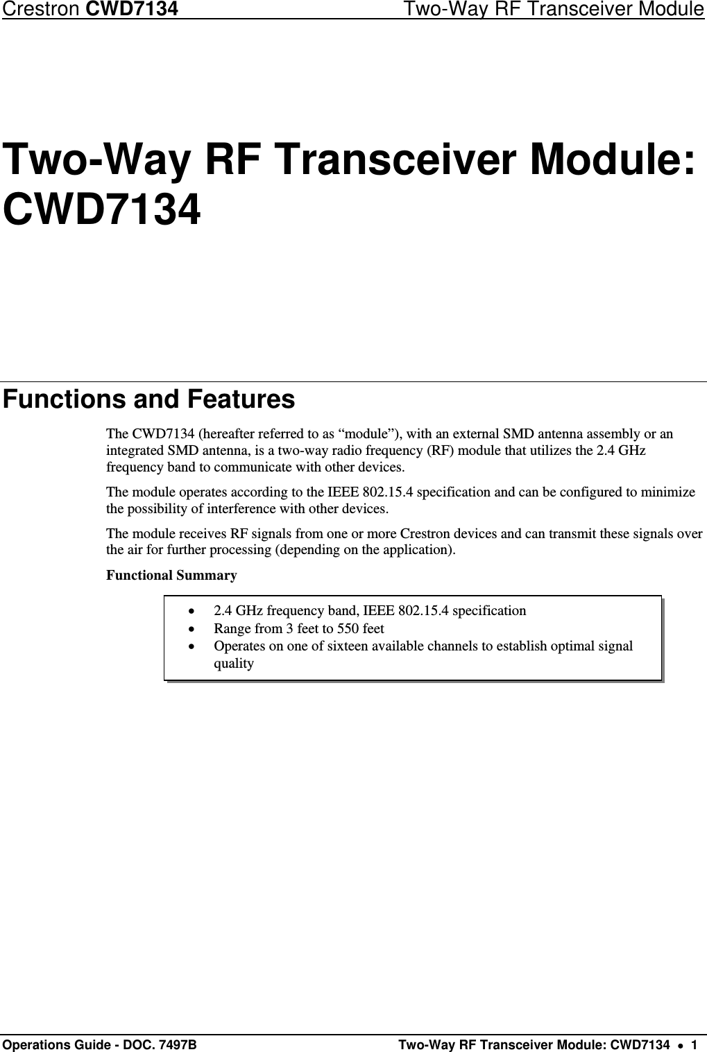 Crestron CWD7134  Two-Way RF Transceiver Module Operations Guide - DOC. 7497B   Two-Way RF Transceiver Module: CWD7134    1  2.4 GHz frequency band, IEEE 802.15.4 specification  Range from 3 feet to 550 feet  Operates on one of sixteen available channels to establish optimal signal quality Two-Way RF Transceiver Module: CWD7134 Functions and Features The CWD7134 (hereafter referred to as “module”), with an external SMD antenna assembly or an integrated SMD antenna, is a two-way radio frequency (RF) module that utilizes the 2.4 GHz frequency band to communicate with other devices. The module operates according to the IEEE 802.15.4 specification and can be configured to minimize the possibility of interference with other devices. The module receives RF signals from one or more Crestron devices and can transmit these signals over the air for further processing (depending on the application). Functional Summary      