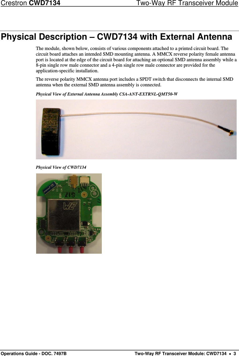 Crestron CWD7134  Two-Way RF Transceiver Module Operations Guide - DOC. 7497B   Two-Way RF Transceiver Module: CWD7134    3 Physical Description – CWD7134 with External Antenna The module, shown below, consists of various components attached to a printed circuit board. The circuit board attaches an intended SMD mounting antenna. A MMCX reverse polarity female antenna port is located at the edge of the circuit board for attaching an optional SMD antenna assembly while a 8-pin single row male connector and a 4-pin single row male connector are provided for the application-specific installation. The reverse polarity MMCX antenna port includes a SPDT switch that disconnects the internal SMD antenna when the external SMD antenna assembly is connected.  Physical View of External Antenna Assembly CSA-ANT-EXTRNL-QMT50-W   Physical View of CWD7134   