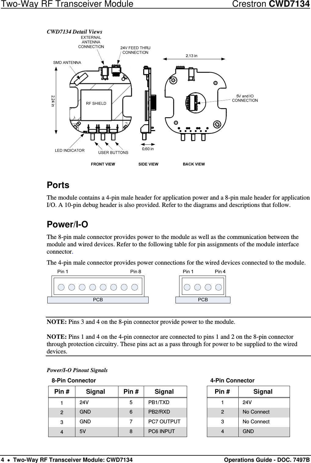 Two-Way RF Transceiver Module  Crestron CWD7134 4    Two-Way RF Transceiver Module: CWD7134  Operations Guide - DOC. 7497B  CWD7134 Detail Views  Ports The module contains a 4-pin male header for application power and a 8-pin male header for application I/O. A 10-pin debug header is also provided. Refer to the diagrams and descriptions that follow.  Power/I-O The 8-pin male connector provides power to the module as well as the communication between the module and wired devices. Refer to the following table for pin assignments of the module interface connector. The 4-pin male connector provides power connections for the wired devices connected to the module.   NOTE: Pins 3 and 4 on the 8-pin connector provide power to the module. NOTE: Pins 1 and 4 on the 4-pin connector are connected to pins 1 and 2 on the 8-pin connector through protection circuitry. These pins act as a pass through for power to be supplied to the wired devices.  Power/I-O Pinout Signals 8-Pin Connector        4-Pin Connector Pin #  Signal  Pin #  Signal    Pin #  Signal 1  24V 5 PB1/TXD  1 24V 2  GND  6  PB2/RXD  2  No Connect 3  GND  7  PC7 OUTPUT    3  No Connect 4  5V  8  PC6 INPUT    4  GND 