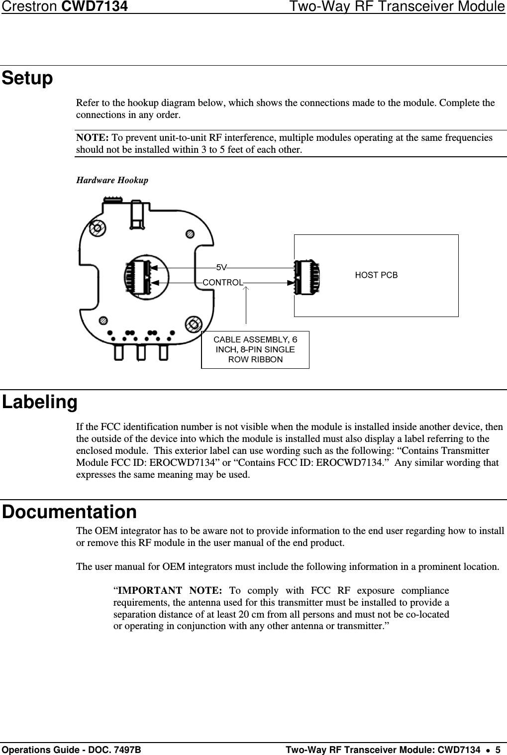 Crestron CWD7134  Two-Way RF Transceiver Module Operations Guide - DOC. 7497B   Two-Way RF Transceiver Module: CWD7134    5 Setup Refer to the hookup diagram below, which shows the connections made to the module. Complete the connections in any order. NOTE: To prevent unit-to-unit RF interference, multiple modules operating at the same frequencies should not be installed within 3 to 5 feet of each other. Hardware Hookup  Labeling If the FCC identification number is not visible when the module is installed inside another device, then the outside of the device into which the module is installed must also display a label referring to the enclosed module.  This exterior label can use wording such as the following: “Contains Transmitter Module FCC ID: EROCWD7134” or “Contains FCC ID: EROCWD7134.”  Any similar wording that expresses the same meaning may be used. Documentation The OEM integrator has to be aware not to provide information to the end user regarding how to install or remove this RF module in the user manual of the end product.  The user manual for OEM integrators must include the following information in a prominent location.  “IMPORTANT NOTE: To comply with FCC RF exposure compliance requirements, the antenna used for this transmitter must be installed to provide a separation distance of at least 20 cm from all persons and must not be co-located or operating in conjunction with any other antenna or transmitter.” 