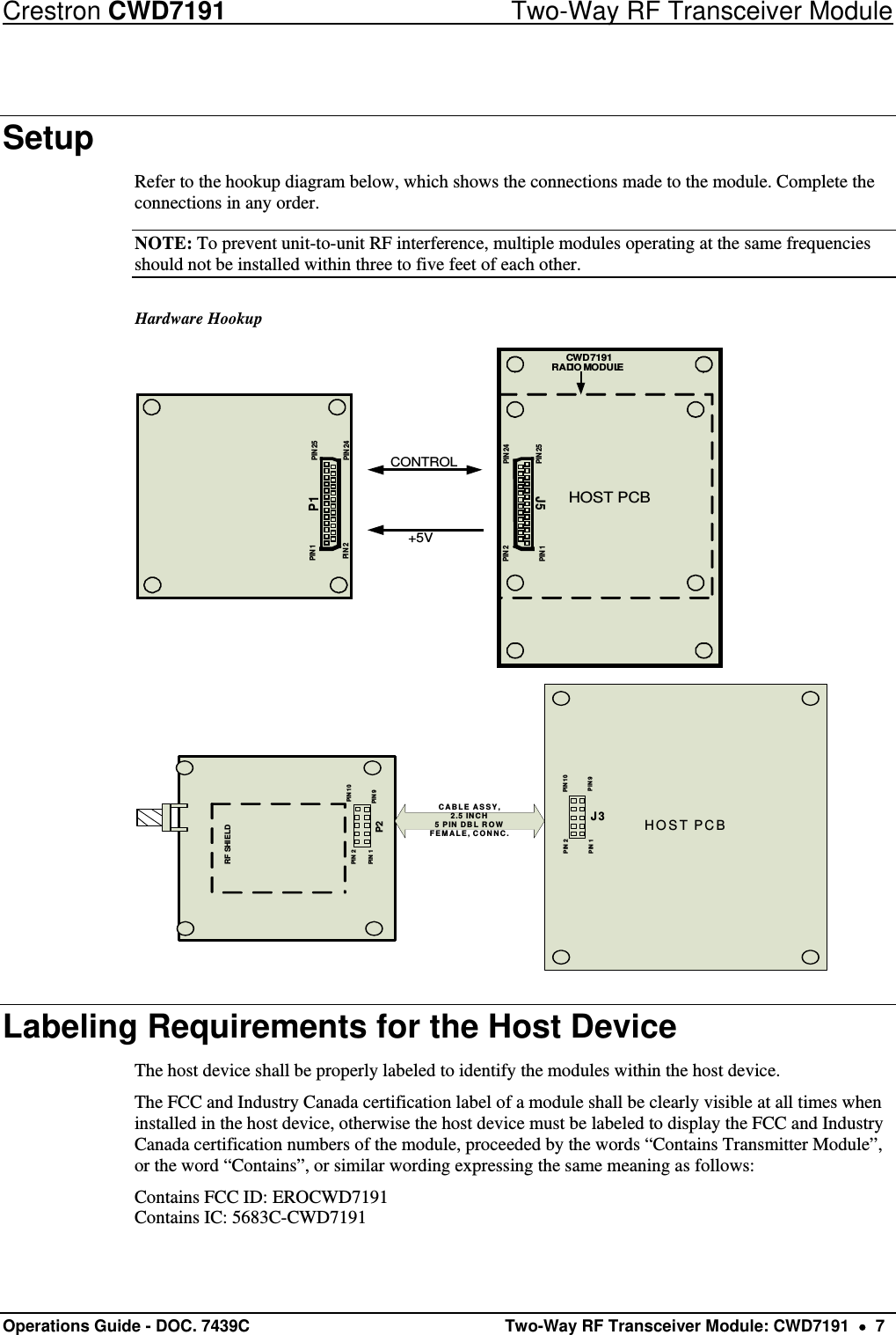 Crestron CWD7191  Two-Way RF Transceiver Module Operations Guide - DOC. 7439C   Two-Way RF Transceiver Module: CWD7191    7 Setup Refer to the hookup diagram below, which shows the connections made to the module. Complete the connections in any order. NOTE: To prevent unit-to-unit RF interference, multiple modules operating at the same frequencies should not be installed within three to five feet of each other. Hardware Hookup PIN 1 PIN 25PIN 24PIN 2HOST PCBPIN 1PIN 24PIN 25PIN 2+5VCONTROLP1J5CWD7191RADIO MODULE HOST PCBPIN 1PIN 10PIN 9PIN 2PIN 1PIN 10PIN 9PIN 2RF SHIELDP2J3CABLE ASSY, 2.5 INCH5 PIN DBL ROWFEMALE, CONNC. Labeling Requirements for the Host Device The host device shall be properly labeled to identify the modules within the host device.  The FCC and Industry Canada certification label of a module shall be clearly visible at all times when installed in the host device, otherwise the host device must be labeled to display the FCC and Industry Canada certification numbers of the module, proceeded by the words “Contains Transmitter Module”, or the word “Contains”, or similar wording expressing the same meaning as follows: Contains FCC ID: EROCWD7191 Contains IC: 5683C-CWD7191 