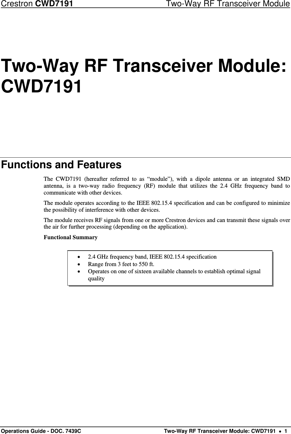 Crestron CWD7191  Two-Way RF Transceiver Module Operations Guide - DOC. 7439C   Two-Way RF Transceiver Module: CWD7191    1  2.4 GHz frequency band, IEEE 802.15.4 specification  Range from 3 feet to 550 ft.  Operates on one of sixteen available channels to establish optimal signal quality Two-Way RF Transceiver Module: CWD7191 Functions and Features The CWD7191 (hereafter referred to as “module”), with a dipole antenna or an integrated SMD antenna, is a two-way radio frequency (RF) module that utilizes the 2.4 GHz frequency band to communicate with other devices. The module operates according to the IEEE 802.15.4 specification and can be configured to minimize the possibility of interference with other devices. The module receives RF signals from one or more Crestron devices and can transmit these signals over the air for further processing (depending on the application). Functional Summary      