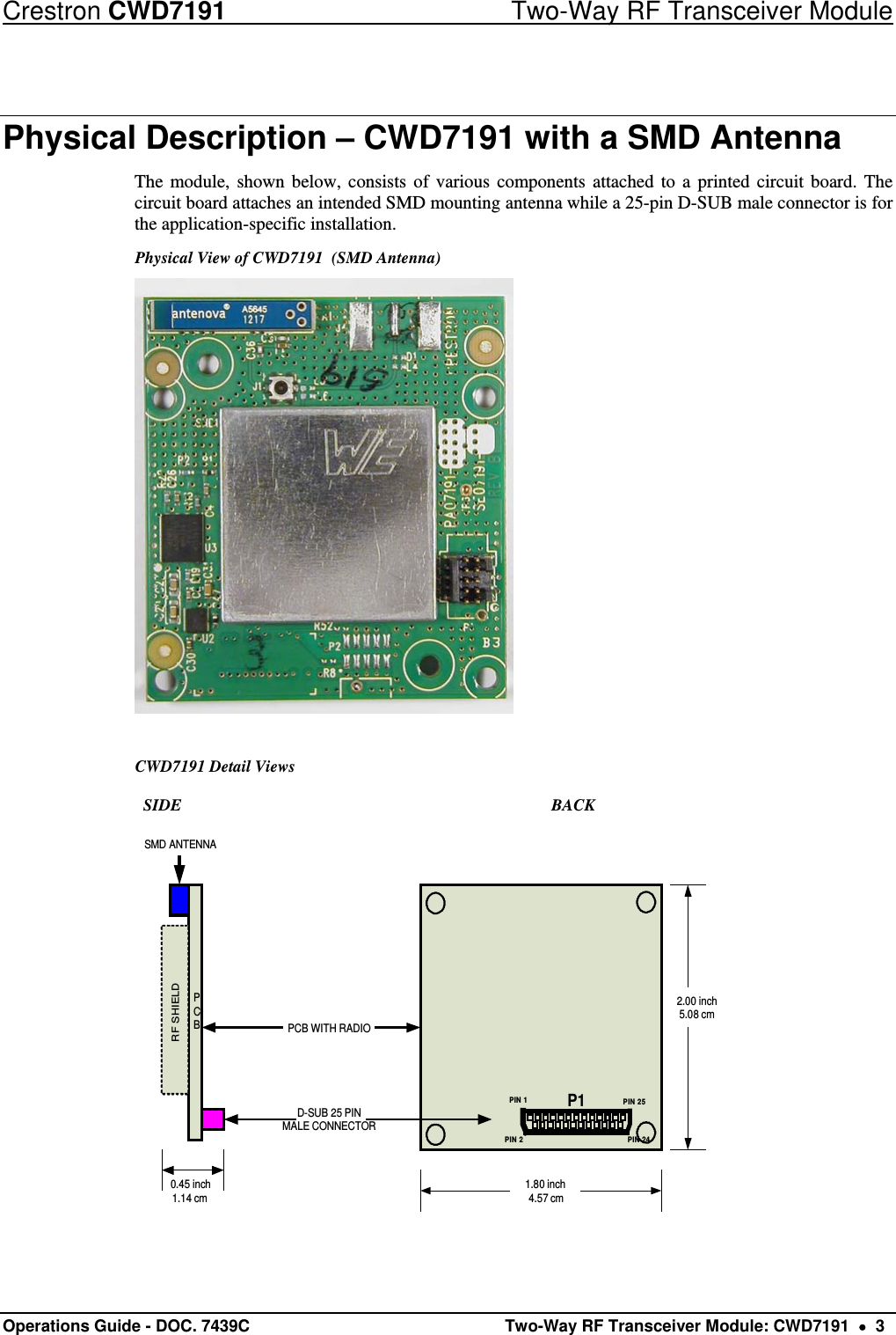 Crestron CWD7191  Two-Way RF Transceiver Module Operations Guide - DOC. 7439C   Two-Way RF Transceiver Module: CWD7191    3 Physical Description – CWD7191 with a SMD Antenna The module, shown below, consists of various components attached to a printed circuit board. The circuit board attaches an intended SMD mounting antenna while a 25-pin D-SUB male connector is for the application-specific installation. Physical View of CWD7191  (SMD Antenna)    CWD7191 Detail Views            SIDE               BACK PCBRF SHIELDSMD ANTENNAD-SUB 25 PINMALE CONNECTORPCB WITH RADIO1.80 inch4.57 cm2.00 inch5.08 cm0.45 inch1.14 cmPIN 1 PIN 25PIN 24PIN 2P1 