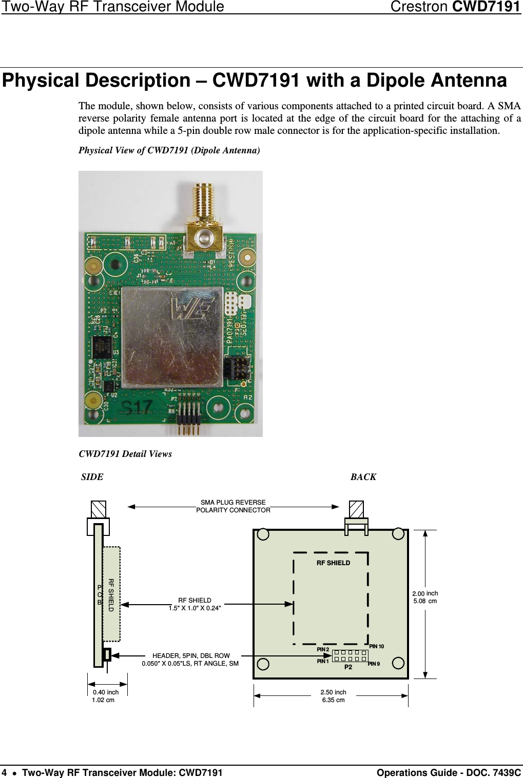 Two-Way RF Transceiver Module  Crestron CWD7191 4    Two-Way RF Transceiver Module: CWD7191  Operations Guide - DOC. 7439C  Physical Description – CWD7191 with a Dipole Antenna The module, shown below, consists of various components attached to a printed circuit board. A SMA reverse polarity female antenna port is located at the edge of the circuit board for the attaching of a dipole antenna while a 5-pin double row male connector is for the application-specific installation. Physical View of CWD7191 (Dipole Antenna)  CWD7191 Detail Views             SIDE                           BACK  PCBRF SHIELDSMA PLUG REVERSEPOLARITY CONNECTORRF SHIELD1.5&quot; X 1.0&quot; X 0.24&quot;2.50 inch6.35 cminch5.08 cm0.40 inch1.02 cmPIN 1PIN 10PIN 9PIN 2RF SHIELDP2HEADER, 5PIN, DBL ROW0.050&quot; X 0.05&quot;LS, RT ANGLE, SM2.00 