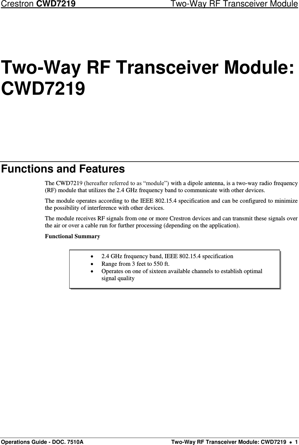 Crestron CWD7219  Two-Way RF Transceiver Module Operations Guide - DOC. 7510A  Two-Way RF Transceiver Module: CWD7219    1  2.4 GHz frequency band, IEEE 802.15.4 specification  Range from 3 feet to 550 ft.  Operates on one of sixteen available channels to establish optimal signal quality Two-Way RF Transceiver Module: CWD7219 Functions and Features The CWD7219 (hereafter referred to as “module”) with a dipole antenna, is a two-way radio frequency (RF) module that utilizes the 2.4 GHz frequency band to communicate with other devices. The module operates according to the IEEE 802.15.4 specification and can be configured to minimize the possibility of interference with other devices.  The module receives RF signals from one or more Crestron devices and can transmit these signals over the air or over a cable run for further processing (depending on the application).  Functional Summary      