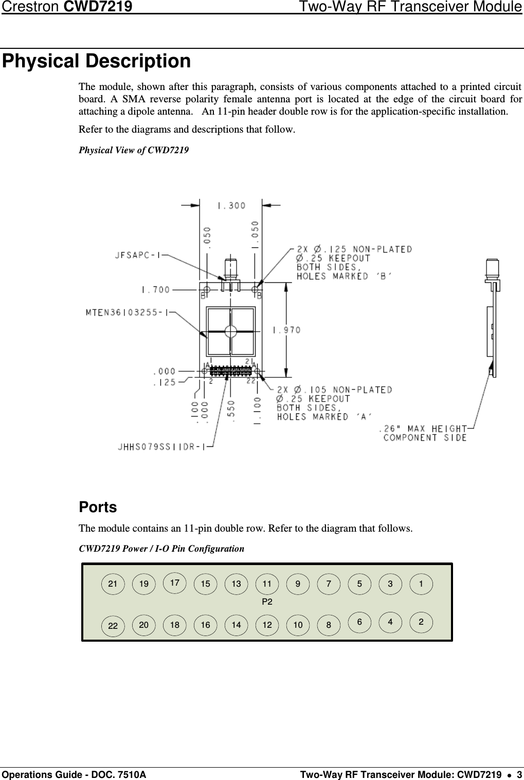 Crestron CWD7219  Two-Way RF Transceiver Module Operations Guide - DOC. 7510A  Two-Way RF Transceiver Module: CWD7219    3 Physical Description The module, shown after this paragraph, consists of various components attached to a printed circuit board.  A  SMA  reverse  polarity  female  antenna  port  is  located  at  the  edge  of  the  circuit  board  for attaching a dipole antenna.   An 11-pin header double row is for the application-specific installation. Refer to the diagrams and descriptions that follow.   Physical View of CWD7219  Ports The module contains an 11-pin double row. Refer to the diagram that follows. CWD7219 Power / I-O Pin Configuration P214 12 10 8 6421615 13 11 9 7 5 3 1171819202122  