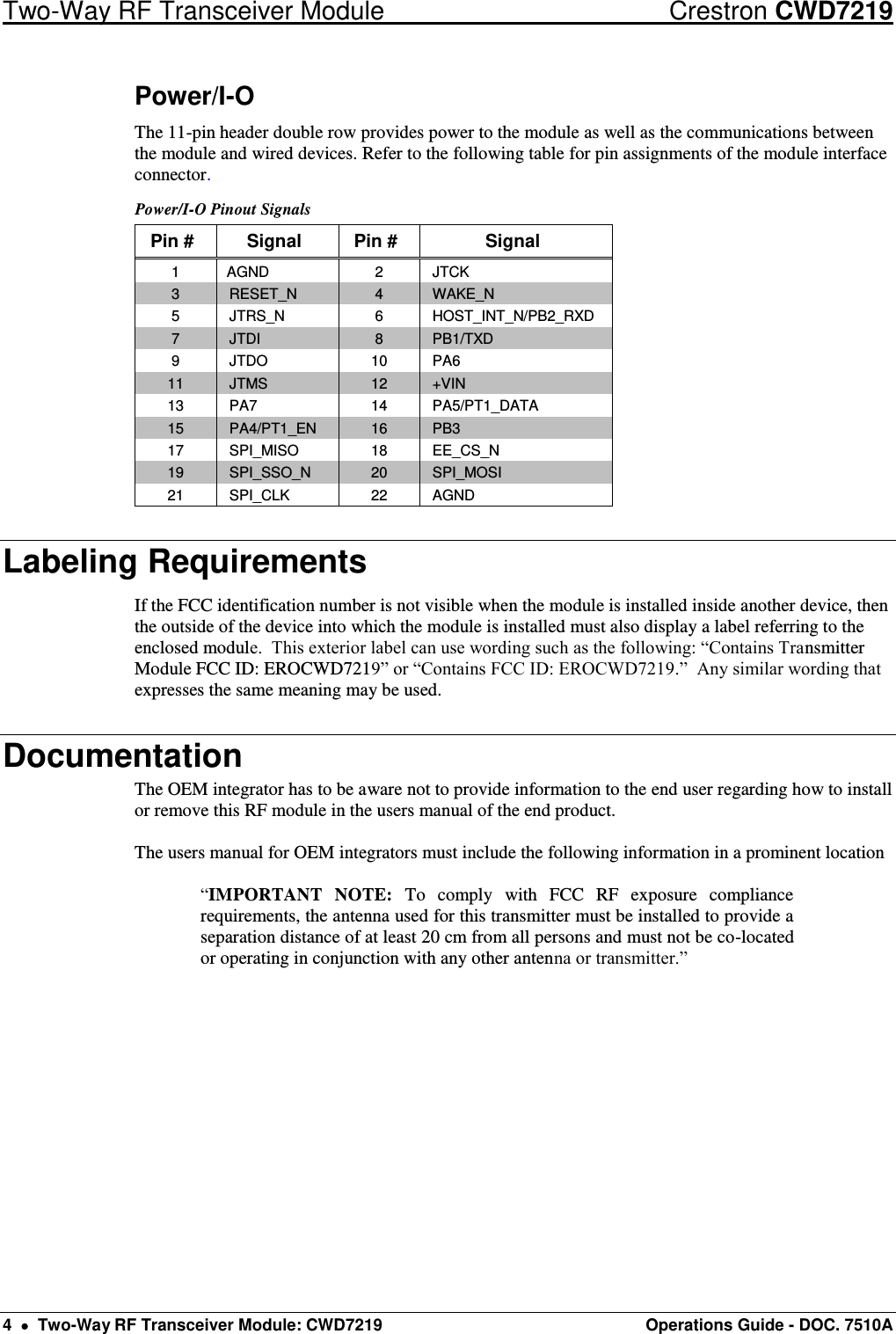 Two-Way RF Transceiver Module  Crestron CWD7219 4    Two-Way RF Transceiver Module: CWD7219  Operations Guide - DOC. 7510A   Power/I-O The 11-pin header double row provides power to the module as well as the communications between the module and wired devices. Refer to the following table for pin assignments of the module interface connector. Power/I-O Pinout Signals Pin # Signal Pin # Signal 1 AGND 2 JTCK 3 RESET_N 4 WAKE_N 5 JTRS_N 6 HOST_INT_N/PB2_RXD 7 JTDI 8 PB1/TXD 9 JTDO 10 PA6 11 JTMS 12 +VIN 13 PA7 14 PA5/PT1_DATA 15 PA4/PT1_EN 16 PB3 17 SPI_MISO 18 EE_CS_N 19 SPI_SSO_N 20 SPI_MOSI 21 SPI_CLK 22 AGND Labeling Requirements If the FCC identification number is not visible when the module is installed inside another device, then the outside of the device into which the module is installed must also display a label referring to the enclosed module.  This exterior label can use wording such as the following: “Contains Transmitter Module FCC ID: EROCWD7219” or “Contains FCC ID: EROCWD7219.”  Any similar wording that expresses the same meaning may be used. Documentation The OEM integrator has to be aware not to provide information to the end user regarding how to install or remove this RF module in the users manual of the end product.  The users manual for OEM integrators must include the following information in a prominent location  “IMPORTANT  NOTE:  To  comply  with  FCC  RF  exposure  compliance requirements, the antenna used for this transmitter must be installed to provide a separation distance of at least 20 cm from all persons and must not be co-located or operating in conjunction with any other antenna or transmitter.” 