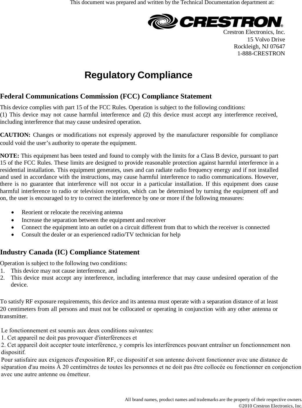 This document was prepared and written by the Technical Documentation department at:Crestron Electronics, Inc. 15 Volvo Drive Rockleigh, NJ 07647 1-888-CRESTRONRegulatory ComplianceFederal Communications Commission (FCC) Compliance Statement  This device complies with part 15 of the FCC Rules. Operation is subject to the following conditions:  (1) This device may not cause harmful interference and (2) this device must accept any interference received,including interference that may cause undesired operation.CAUTION: Changes or modifications not expressly approved by the manufacturer responsible for compliance could void the user’s authority to operate the equipment. NOTE: This equipment has been tested and found to comply with the limits for a Class B device, pursuant to part 15 of the FCC Rules. These limits are designed to provide reasonable protection against harmful interference in a residential installation. This equipment generates, uses and can radiate radio frequency energy and if not installed and used in accordance with the instructions, may cause harmful interference to radio communications. However, there is no guarantee that interference will not occur in a particular installation. If this equipment does cause harmful interference to radio or television reception, which can be determined by turning the equipment off and on, the user is encouraged to try to correct the interference by one or more if the following measures: •Reorient or relocate the receiving antenna•Increase the separation between the equipment and receiver•Connect the equipment into an outlet on a circuit different from that to which the receiver is connected•Consult the dealer or an experienced radio/TV technician for helpIndustry Canada (IC) Compliance Statement  Operation is subject to the following two conditions:  1. This device may not cause interference, and2. This device must accept any interference, including interference that may cause undesired operation of thedevice.To satisfy RF exposure requirements, this device and its antenna must operate with a separation distance of at least 20 centimeters from all persons and must not be collocated or operating in conjunction with any other antenna or transmitter. All brand names, product names and trademarks are the property of their respective owners. ©2010 Crestron Electronics, Inc.Le fonctionnement est soumis aux deux conditions suivantes:1. Cet appareil ne doit pas provoquer d&apos;interférences et2. Cet appareil doit accepter toute interférence, y compris les interférences pouvant entraîner un fonctionnement non dispositif.Pour satisfaire aux exigences d&apos;exposition RF, ce dispositif et son antenne doivent fonctionner avec une distance de séparation d&apos;au moins À 20 centimètres de toutes les personnes et ne doit pas être collocée ou fonctionner en conjonction avec une autre antenne ou émetteur.