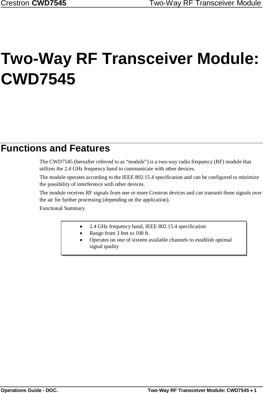 Crestron CWD7545 Two-Way RF Transceiver Module        Two-Way RF Transceiver Module:  CWD7545           Functions and Features  The CWD7545 (hereafter referred to as “module”) is a two-way radio frequency (RF) module that utilizes the 2.4 GHz frequency band to communicate with other devices.  The module operates according to the IEEE 802.15.4 specification and can be configured to minimize the possibility of interference with other devices.  The module receives RF signals from one or more Crestron devices and can transmit these signals over the air for further processing (depending on the application).  Functional Summary   • 2.4 GHz frequency band, IEEE 802.15.4 specification   • Range from 3 feet to 100 ft.  • Operates on one of sixteen available channels to establish optimal signal quality                           Operations Guide - DOC. Two-Way RF Transceiver Module: CWD7545 • 1 